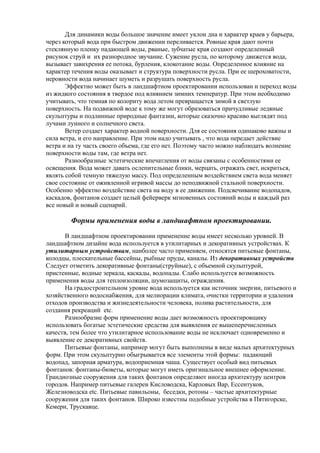 Для динамики воды большое значение имеет уклон дна и характер краев у барьера,
через который вода при быстром движении переливается. Ровные края дают почти
стеклянную пленку падающей воды, рваные, зубчатые края создают определенный
рисунок струй и их разнородное звучание. Сужение русла, по которому движется вода,
вызывает завихрения ее потока, бурления, клокотание воды. Определенное влияние на
характер течения воды оказывает и структура поверхности русла. При ее шероховатости,
неровности вода начинает шуметь и разрушать поверхность русла.
Эффектно может быть в ландшафтном проектировании использован и переход воды
из жидкого состояния в твердое под влиянием зимних температур. При этом необходимо
учитывать, что темная по колориту вода летом превращается зимой в светлую
поверхность. На подвижной воде к тому же могут образоваться причудливые ледяные
скульптуры и подлинные природные фантазии, которые сказочно красиво выглядят под
лучами лунного и солнечного света.
Ветер создает характер водной поверхности. Для ее состояния одинаково важны и
сила ветра, и его направление. При этом надо учитывать , что вода передает действие
ветра и на ту часть своего объема, где его нет. Поэтому часто можно наблюдать волнение
поверхности воды там, где ветра нет.
Разнообразные эстетические впечатления от воды связаны с особенностями ее
освещения. Вода может давать ослепительные блики, мерцать, отражать свет, искриться,
являть собой темную тяжелую массу. Под определенным воздействием света вода меняет
свое состояние от оживленной игривой массы до неподвижной стальной поверхности.
Особенно эффектно воздействие света на воду в ее движении. Подсвечивание водопадов,
каскадов, фонтанов создает целый фейерверк мгновенных состояний воды и каждый раз
все новый и новый сценарий.
Формы применения воды в ландшафтном проектировании.
В ландшафтном проектировании применение воды имеет несколько уровней. В
ландшафтном дизайне вода используется в утилитарных и декоративных устройствах. К
утилитарным устройствам, наиболее часто применяем, относятся питьевые фонтаны,
колодцы, плескательные бассейны, рыбные пруды, каналы. Из декоративных устройств
Следует отметить декоративные фонтаны(струйные), с объемной скульптурой,
пристенные, водные зеркала, каскады, водопады. Слабо используется возможность
применения воды для теплоизоляции, шумозащиты, ограждения.
На градостроительном уровне вода используется как источник энергии, питьевого и
хозяйственного водоснабжения, для мелиорации климата, очистки территории и удаления
отходов производства и жизнедеятельности человека, полива растительности, для
создания рекреаций etc.
Разнообразие форм применение воды дает возможность проектировщику
использовать богатые эстетические средства для выявления ее вышеперечисленных
качеств, тем более что утилитарное использование воды не исключает одновременно и
выявление ее декоративных свойств.
Питьевые фонтаны, например могут быть выполнены в виде малых архитектурных
форм. При этом скульптурно обыгрывается все элементы этой формы: падающий
водопад, запорная арматура, водоприемная чаша. Существует особый вид питьевых
фонтанов: фонтаны-бюветы, которые могут иметь оригинальное внешнее оформление.
Грандиозные сооружения для таких фонтанов определяют иногда архитектуру центров
городов. Например питьевые галереи Кисловодска, Карловых Вар, Ессентуков,
Железноводска etc. Питьевые павильоны, беседки, ротоны – частые архитектурные
сооружения для таких фонтанов. Широко известны подобные устройства в Пятигорске,
Кемери, Трускавце.
 