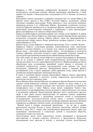 Капрарола в 1508 г (завершена ломбардскими мастерами) и являющая пример
великолепного соответствия внешних объемов внутреннему пространству, а также
церковь Сан Бьяджо в Мультипульчано, построенная (с1518 г) Антонио да Сангалло
старшим.
Крупнейшим зодчим следующего за Браманте поколение был его земляк Рафаэль. Ко
времени своего приезда в Рим (1508г) 25-летний Рафаэль, несомненно, глубоко
чувствовал специфику архитектуры. Чтобы убедиться в этом, достаточно вспомнить
прекрасную ротонду в его «Обручении Марии». Дальнейшее углубленное изучение
зодчества Рафаэлем связывается в его ватиканских фресках, замечательно связанных с
композицией соответствующих помещений и отражающих в своих архитектурных
фонах идеи Браманте и его замыслы собора святого Петра.
Первая постройка Рафаэля маленькая церковь Сант Элиджо дельи Орифичи. К церкви
Санта Мария дель Пополо Рафаэль по поручению папского банкира Киджи пристроил
великолепно отделанную капеллу. Рафаэль работал также над проектированием и
строительством собора святого Петра, руководство которым перешло к нему после
смерти Браманте в 1514г.
Важный вклад сделан Рафаэлем в дворцовую архитектуру. Если в палаццо Ведони –
Кафарелли Рафаэль плодотворно развивал композиционные идеи, намеченные
Браманте в палаццо Каприни, то в палаццо дель Аквила он разработал новый вид
фасада: внизу – просторная ордерная аркада, вверху – оштукатуренная и, несмотря на
сложную обработку, целостная плоскость стены, украшенная лепниной, нишами со
скульптурой и расчлененная редкими богато обрамленными окнами бельэтажа.
Еще один новый тип фасада создан Рафаэлем в палаццо Пандольфини во Флоренции,
едва ли не лучшим и наиболее точно воспроизведенном архитектурном замысле
мастера (построен после его смерти Франческа Сангалло). Широко раздвинутые богато
обрамленные окна, составляющие важнейший элемент фасада, в сочетании со
спокойной поверхностью гладкой оштукатуренной стены придают ему черты
благородной, сдержанной простоты. Великолепный карниз с широким фризом,
рустированные углы и портал завершают собой украшение стены, самый простор и
спокойствие которой порождают впечатление богатства.
В ясном и величавом фасаде палаццо Пандольфини Рафаэль отразил характерные
черты своего дарования и воплотил лучшие современные представления об
архитектуре частного городского дома.
Вилла Мадама в Риме начатая Рафаэлем для кардинала Джулио Медичи (в последствии
ставшего папой Климентом седьмым), позволяет оценить его вклад также и в эту
область архитектуры. Свободно используя опыт античного зодчества (в особенности
императорских вилл и терм), Рафаэль создал проект сооружения 7нового типа,
рассчитанного на кратковременные наезды вельможи и приспособленного для отдыха
и наслаждения природой. Осуществленный фрагмент (часть центрального круглого
двора и одно крыло виллы) свидетельствует об огромном размахе сооружения,
органически объединенного с масштабами холмистого склона и подчиняющего
полуприродный, полуискусственный пейзаж парка, с которого открывается
великолепный вид. Отделанные росписями интерьеры широкими арочными проемами
открывались на анфиладу «висячих садов», под которыми таяться гроты и водоемы.
Важной вехой в истории итальянской архитектуры – так же как в судьбах
ренессансной культуры Италии в целом оказались трагические события истории
Италии в конце 20х гг. 16века. Они способствовали проявлению многих давно уже
назревавших экономических и социальных сдвигов в итальянском обществе,
сказавшихся теперь и на зодчестве.
Архитектурные вкусы стали определяться отныне придворной и феодальной
аристократией (с которой старались сблизиться и представители буржуазии,
вкладывавшей свои средства в землю), а несколько позднее воинствующей
 