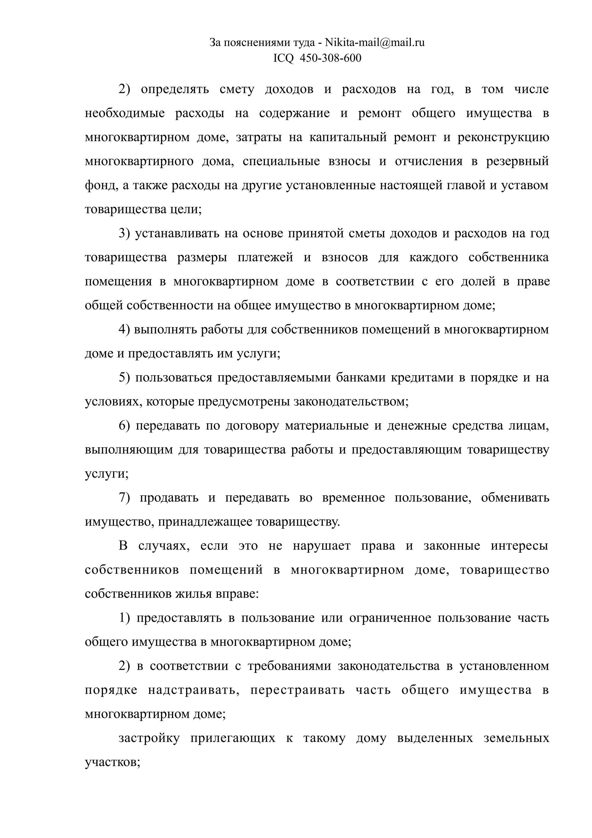 За пояснениями туда - Nikita-mail@mail.ru
ICQ 450-308-600
2) определять смету доходов и расходов на год, в том числе
необходимые расходы на содержание и ремонт общего имущества в
многоквартирном доме, затраты на капитальный ремонт и реконструкцию
многоквартирного дома, специальные взносы и отчисления в резервный
фонд, а также расходы на другие установленные настоящей главой и уставом
товарищества цели;
3) устанавливать на основе принятой сметы доходов и расходов на год
товарищества размеры платежей и взносов для каждого собственника
помещения в многоквартирном доме в соответствии с его долей в праве
общей собственности на общее имущество в многоквартирном доме;
4) выполнять работы для собственников помещений в многоквартирном
доме и предоставлять им услуги;
5) пользоваться предоставляемыми банками кредитами в порядке и на
условиях, которые предусмотрены законодательством;
6) передавать по договору материальные и денежные средства лицам,
выполняющим для товарищества работы и предоставляющим товариществу
услуги;
7) продавать и передавать во временное пользование, обменивать
имущество, принадлежащее товариществу.
В случаях, если это не нарушает права и законные интересы
собственников помещений в многоквартирном доме, товарищество
собственников жилья вправе:
1) предоставлять в пользование или ограниченное пользование часть
общего имущества в многоквартирном доме;
2) в соответствии с требованиями законодательства в установленном
порядке надстраивать, перестраивать часть общего имущества в
многоквартирном доме;
застройку прилегающих к такому дому выделенных земельных
участков;
 
