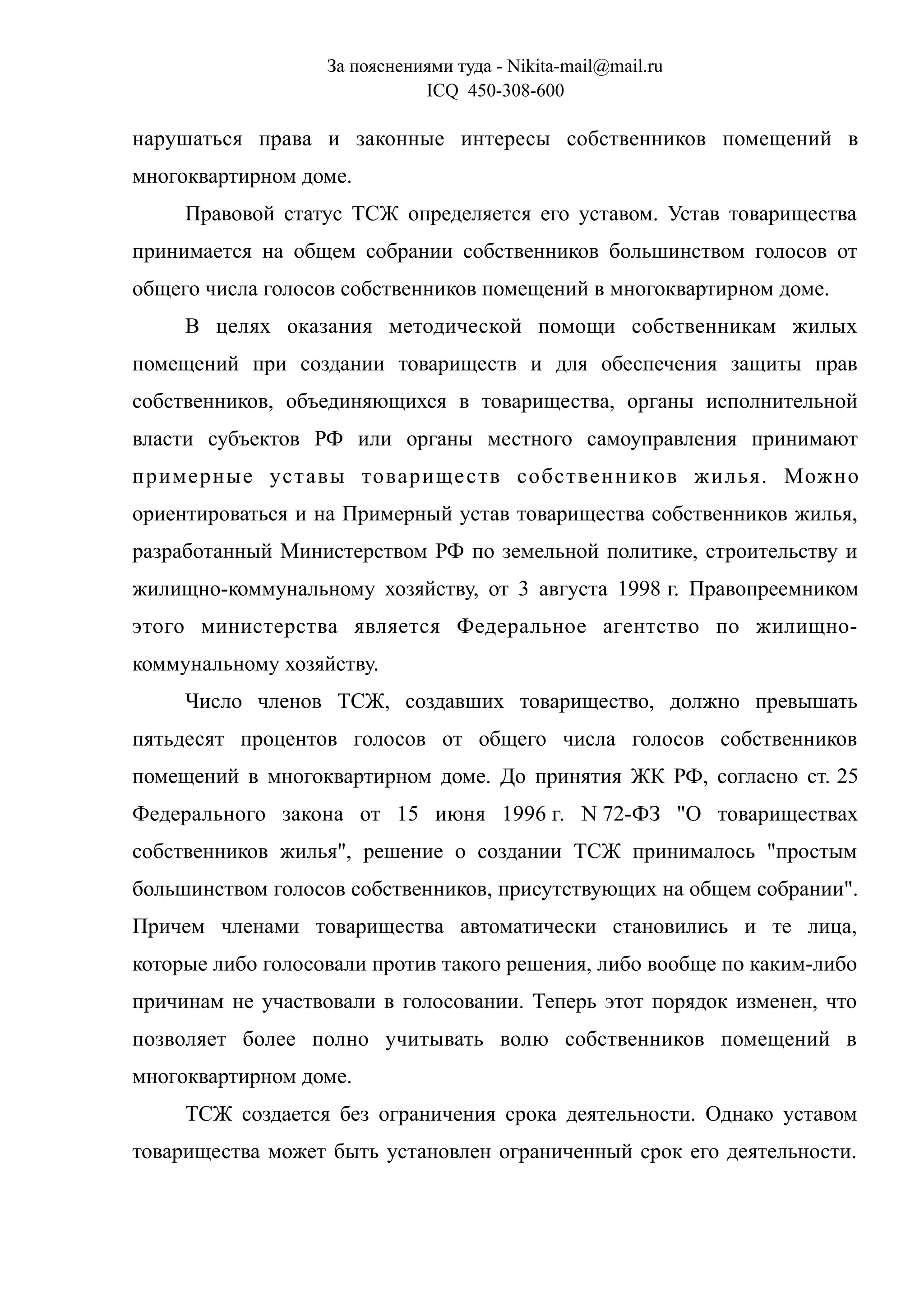 За пояснениями туда - Nikita-mail@mail.ru
ICQ 450-308-600
нарушаться права и законные интересы собственников помещений в
многоквартирном доме.
Правовой статус ТСЖ определяется его уставом. Устав товарищества
принимается на общем собрании собственников большинством голосов от
общего числа голосов собственников помещений в многоквартирном доме.
В целях оказания методической помощи собственникам жилых
помещений при создании товариществ и для обеспечения защиты прав
собственников, объединяющихся в товарищества, органы исполнительной
власти субъектов РФ или органы местного самоуправления принимают
примерные уставы товариществ собственников жилья. Можно
ориентироваться и на Примерный устав товарищества собственников жилья,
разработанный Министерством РФ по земельной политике, строительству и
жилищно-коммунальному хозяйству, от 3 августа 1998 г. Правопреемником
этого министерства является Федеральное агентство по жилищно-
коммунальному хозяйству.
Число членов ТСЖ, создавших товарищество, должно превышать
пятьдесят процентов голосов от общего числа голосов собственников
помещений в многоквартирном доме. До принятия ЖК РФ, согласно ст. 25
Федерального закона от 15 июня 1996 г. N 72-ФЗ "О товариществах
собственников жилья", решение о создании ТСЖ принималось "простым
большинством голосов собственников, присутствующих на общем собрании".
Причем членами товарищества автоматически становились и те лица,
которые либо голосовали против такого решения, либо вообще по каким-либо
причинам не участвовали в голосовании. Теперь этот порядок изменен, что
позволяет более полно учитывать волю собственников помещений в
многоквартирном доме.
ТСЖ создается без ограничения срока деятельности. Однако уставом
товарищества может быть установлен ограниченный срок его деятельности.
 