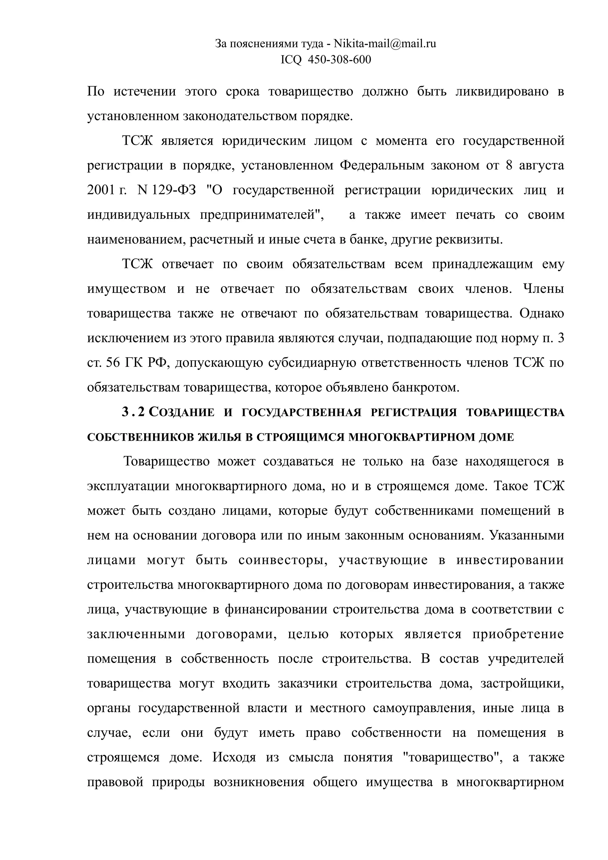 За пояснениями туда - Nikita-mail@mail.ru
ICQ 450-308-600
По истечении этого срока товарищество должно быть ликвидировано в
установленном законодательством порядке.
ТСЖ является юридическим лицом с момента его государственной
регистрации в порядке, установленном Федеральным законом от 8 августа
2001 г. N 129-ФЗ "О государственной регистрации юридических лиц и
индивидуальных предпринимателей", а также имеет печать со своим
наименованием, расчетный и иные счета в банке, другие реквизиты.
ТСЖ отвечает по своим обязательствам всем принадлежащим ему
имуществом и не отвечает по обязательствам своих членов. Члены
товарищества также не отвечают по обязательствам товарищества. Однако
исключением из этого правила являются случаи, подпадающие под норму п. 3
ст. 56 ГК РФ, допускающую субсидиарную ответственность членов ТСЖ по
обязательствам товарищества, которое объявлено банкротом.
3 . 2 СОЗДАНИЕ И ГОСУДАРСТВЕННАЯ РЕГИСТРАЦИЯ ТОВАРИЩЕСТВА
СОБСТВЕННИКОВ ЖИЛЬЯ В СТРОЯЩИМСЯ МНОГОКВАРТИРНОМ ДОМЕ
Товарищество может создаваться не только на базе находящегося в
эксплуатации многоквартирного дома, но и в строящемся доме. Такое ТСЖ
может быть создано лицами, которые будут собственниками помещений в
нем на основании договора или по иным законным основаниям. Указанными
лицами могут быть соинвесторы, участвующие в инвестировании
строительства многоквартирного дома по договорам инвестирования, а также
лица, участвующие в финансировании строительства дома в соответствии с
заключенными договорами, целью которых является приобретение
помещения в собственность после строительства. В состав учредителей
товарищества могут входить заказчики строительства дома, застройщики,
органы государственной власти и местного самоуправления, иные лица в
случае, если они будут иметь право собственности на помещения в
строящемся доме. Исходя из смысла понятия "товарищество", а также
правовой природы возникновения общего имущества в многоквартирном
 