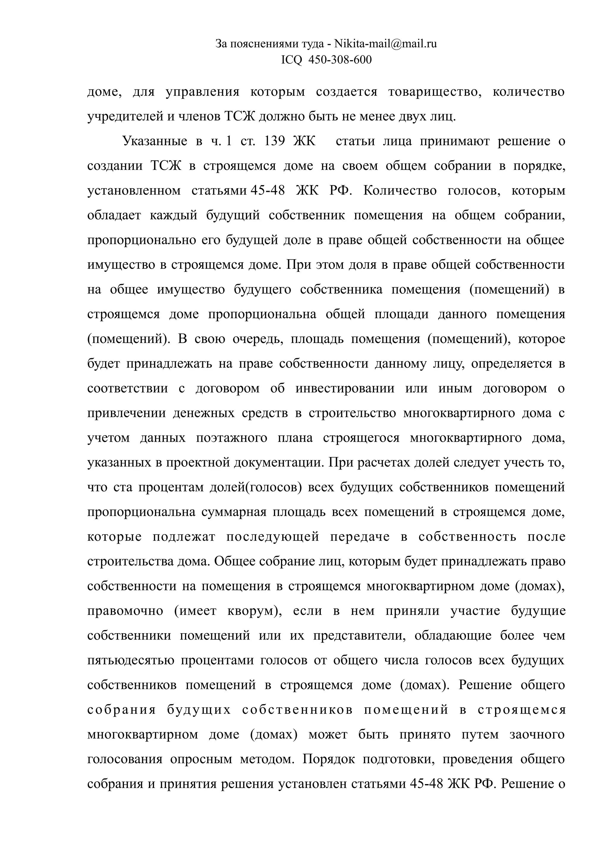 За пояснениями туда - Nikita-mail@mail.ru
ICQ 450-308-600
доме, для управления которым создается товарищество, количество
учредителей и членов ТСЖ должно быть не менее двух лиц.
Указанные в ч. 1 ст. 139 ЖК статьи лица принимают решение о
создании ТСЖ в строящемся доме на своем общем собрании в порядке,
установленном статьями 45-48 ЖК РФ. Количество голосов, которым
обладает каждый будущий собственник помещения на общем собрании,
пропорционально его будущей доле в праве общей собственности на общее
имущество в строящемся доме. При этом доля в праве общей собственности
на общее имущество будущего собственника помещения (помещений) в
строящемся доме пропорциональна общей площади данного помещения
(помещений). В свою очередь, площадь помещения (помещений), которое
будет принадлежать на праве собственности данному лицу, определяется в
соответствии с договором об инвестировании или иным договором о
привлечении денежных средств в строительство многоквартирного дома с
учетом данных поэтажного плана строящегося многоквартирного дома,
указанных в проектной документации. При расчетах долей следует учесть то,
что ста процентам долей(голосов) всех будущих собственников помещений
пропорциональна суммарная площадь всех помещений в строящемся доме,
которые подлежат последующей передаче в собственность после
строительства дома. Общее собрание лиц, которым будет принадлежать право
собственности на помещения в строящемся многоквартирном доме (домах),
правомочно (имеет кворум), если в нем приняли участие будущие
собственники помещений или их представители, обладающие более чем
пятьюдесятью процентами голосов от общего числа голосов всех будущих
собственников помещений в строящемся доме (домах). Решение общего
собрания будущих собственников помещений в строящемся
многоквартирном доме (домах) может быть принято путем заочного
голосования опросным методом. Порядок подготовки, проведения общего
собрания и принятия решения установлен статьями 45-48 ЖК РФ. Решение о
 