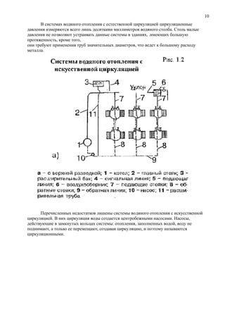 В системах водяного отопления с естественной циркуляцией циркуляционные
давления измеряются всего лишь десятками миллиметров водяного столба. Столь малые
давления не позволяют устраивать данные системы в зданиях, .имеющих большую
протяженность, кроме того,
они требуют применения труб значительных диаметров, что ведет к большому расходу
металла.
Перечисленных недостатков лишены системы водяного отопления с искусственной
циркуляцией. В них циркуляция воды создается центробежными насосами. Насосы,
действующие в замкнутых кольцах системы: отопления, заполненных водой, воду не
поднимают, а только ее перемещают, создавая циркуляцию, и поэтому называются
циркуляционными.
10
 