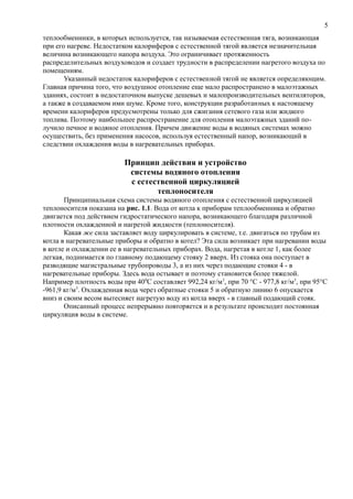 теплообменники, в которых используется, так называемая естественная тяга, возникающая
при его нагреве. Недостатком калориферов с естественной тягой является незначительная
величина возникающего напора воздуха. Это ограничивает протяженность
распределительных воздуховодов и создает трудности в распределении нагретого воздуха по
помещениям.
Указанный недостаток калориферов с естественной тягой не является определяющим.
Главная причина того, что воздушное отопление еще мало распространено в малоэтажных
зданиях, состоит в недостаточном выпуске дешевых и малопроизводительных вентиляторов,
а также в создаваемом ими шуме. Кроме того, конструкции разработанных к настоящему
времени калориферов предусмотрены только для сжигания сетевого газа или жидкого
топлива. Поэтому наибольшее распространение для отопления малоэтажных зданий по-
лучило печное и водяное отопления. Причем движение воды в водяных системах можно
осуществить, без применения насосов, используя естественный напор, возникающий в
следствии охлаждения воды в нагревательных приборах.
Принцип действия и устройство
системы водяного отопления
с естественной циркуляцией
теплоносителя
Принципиальная схема системы водяного отопления с естественной циркуляцией
теплоносителя показана на рис. 1.1. Вода от котла к приборам теплообменника и обратно
двигается под действием гидростатического напора, возникающего благодаря различной
плотности охлажденной и нагретой жидкости (теплоносителя).
Какая же сила заставляет воду циркулировать в системе, т.е. двигаться по трубам из
котла в нагревательные приборы и обратно в котел? Эта сила возникает при нагревании воды
в котле и охлаждении ее в нагревательных приборах. Вода, нагретая в котле 1, как более
легкая, поднимается по главному подающему стояку 2 вверх. Из стояка она поступает в
разводящие магистральные трубопроводы 3, а из них через подающие стояки 4 - в
нагревательные приборы. Здесь вода остывает и поэтому становится более тяжелой.
Например плотность воды при 400
С составляет 992,24 кг/м3
, при 70 °С - 977,8 кг/м3
, при 95°С
-961,9 кг/м3
. Охлажденная вода через обратные стояки 5 и обратную линию 6 опускается
вниз и своим весом вытесняет нагретую воду из котла вверх - в главный подающий стояк.
Описанный процесс непрерывно повторяется и в результате происходит постоянная
циркуляция воды в системе.
5
 