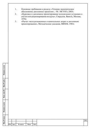 Лист
Изм. Лист № докум. Подп. Дата
1. Основные требования к разделу «Технико-экономическое
обоснование дипломных проектов», - М.: МГУИЭ, 2003г.
2. «Курсовое и дипломное проектирование холодильных установок и
систем кондиционирования воздуха», Свердлов, Явнель, Москва,
1976г.
3. «Расчет эксплуатационных и капитальных затрат в дипломном
проектировании», Методические указания, МИХМ, 1983г.
 