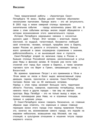 Введение
Тема предлагаемой работы – «Архитектура Санкт-
Петербурга 18 века». Выбор данной тематики обусловлен
несколькими причинами. Прежде всего – это её актуальность.
В 2003 году в жизни северной столицы произошло
значительное событие - городу исполнилось ровно 300 лет. В
связи с этим событием взгляды многих людей обращаются к
истории возникновения этого замечательного города.
История Петербурга неразрывно связана с личностью
русского царя – ПетраI. Этот человек – властный, порою
жестокий, но мудрый, талантливый, беззаветно любящий
своё отечество, человек, который, прорубив окно в Европу,
вывел Россию из дикости и отсталости, человек, больше
всего ценивший в своих согражданах стремление к знаниям,
работоспособность, и не выносивший лени и глупости.
Санкт-Петербург второй по величине город в России и
бывшая столица Российской империи, расположенный в устье
реки Невы и финском заливе. В течение уже почти трёх
столетий этот город был «окном в Европу», а также началом
торгового пути «из Варяг в Греки», связывающего запад с
Византией.
Во времена правления Петра I и его приемников в 18-ом и
19-ом веках из лесов и болот вырос величественный город
дворцов, парков, проспектов и каналов. Санкт-Петербург
построен более чем на 40 маленьких островах.
Наряду с этим город занимает большую часть территории
области. Поэтому, наверное, коренному петербуржцу, всегда
немного тесно в других городах – там ему не хватает
простора. Ведь Петебург – это не только выход к морю, не
только полноводная река Нева, но и огромные площади,
прямые и широкие улицы.
О Санкт-Петербурге можно говорить бесконечно, но главным
образом надо отметить, что коренным и самым главным
периодом жизни этого города стал период правления ПетраI,
это, конечно же, возникновение самого города, его подъём на
мировом небосклоне, возвышение над Москвой, как над
столицей, в культурном отношении и ношение титула города
мирового класса.
 