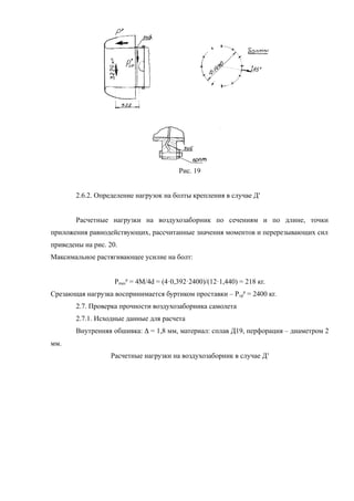Рис. 19
2.6.2. Определение нагрузок на болты крепления в случае Д'
Расчетные нагрузки на воздухозаборник по сечениям и по длине, точки
приложения равнодействующих, рассчитанные значения моментов и перерезывающих сил
приведены на рис. 20.
Максимальное растягивающее усилие на болт:
Рmax
р
= 4М/4d = (4·0,392·2400)/(12·1,440) = 218 кг.
Срезающая нагрузка воспринимается буртиком проставки – Рср
р
= 2400 кг.
2.7. Проверка прочности воздухозаборника самолета
2.7.1. Исходные данные для расчета
Внутренняя обшивка: D = 1,8 мм, материал: сплав Д19, перфорация – диаметром 2
мм.
Расчетные нагрузки на воздухозаборник в случае Д'
 