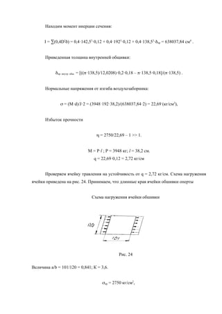 Находим момент инерции сечения:
I = å(0,4D3
d) = 0,4·142,53
·0,12 + 0,4·1923
·0,12 + 0,4·138,53
·dпр = 638037,84 см4
.
Приведенная толщина внутренней общивки:
dпр. внутр. обш. = [((p·138,5)/12,0208)·0,2·0,18 – p·138,5·0,18]/(p·138,5) .
Нормальные напряжения от изгиба воздухозаборника:
s = (М·d)/J·2 = (3948·192·38,2)/(638037,84·2) = 22,69 (кг/см2
),
Избыток прочности
h = 2750/22,69 – 1 >> 1.
М = Р·l ; Р = 3948 кг; l = 38,2 см.
q = 22,69·0,12 = 2,72 кг/см
Проверяем ячейку травления на устойчивость от q = 2,72 кг/см. Схема нагружения
ячейки приведена на рис. 24. Принимаем, что длинные края ячейки обшивки оперты
Схема нагружения ячейки обшивки
Рис. 24
Величина a/b = 101/120 = 0,841; К = 3,6.
sкр = 2750 кг/см2
,
 