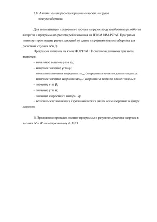 2.8. Автоматизация расчета аэродинамических нагрузок
воздухозаборника
Для автоматизации трудоемкого расчета нагрузок воздухозаборника разработан
алгоритм и программа их расчета реализованная на ПЭВМ IBM-PC/АТ. Программа
позволяет производить расчет давлений по длине и сечениям воздухозаборника для
расчетных случаев А' и Д'.
Программа написана на языке ФОРТРАН. Исходными данными при вводе
являются:
– начальное значение угла j1;
– конечное значение угла j1;
– начальные значения координаты хнач (координаты точек по длине гондолы);
– конечное значение координаты хкон (координаты точек по длине гондолы);
– значение угла b;
– значение угла a;
– значение скоростного напора – q;
– величины составляющих аэродинамических сил по осям координат в центре
давления.
В Приложении приведен листинг программы и результаты расчета нагрузок в
случаях А' и Д' на мотоустановку Д-436Т.
 