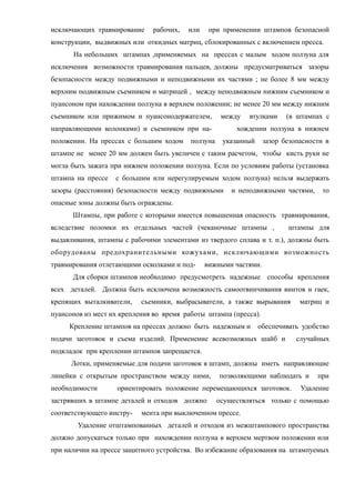 исключающих травмирование рабочих, или при применении штампов безопасной
конструкции, выдвижных или откидных матриц, сблокированных с включением пресса.
На небольших штампах ,применяемых на прессах с малым ходом ползуна для
исключения возможности травмирования пальцев, должны предусматриваться зазоры
безопасности между подвижными и неподвижными их частями ; не более 8 мм между
верхним подвижным съемником и матрицей , между неподвижным нижним съемником и
пуансоном при нахождении ползуна в верхнем положении; не менее 20 мм между нижним
съемником или прижимом и пуансонодержателем, между втулками (в штампах с
направляющими колонками) и съемником при на- хождении ползуна в нижнем
положении. На прессах с большим ходом ползуна указанный зазор безопасности в
штампе не менее 20 мм должен быть увеличен с таким расчетом, чтобы кисть руки не
могла быть зажата при нижнем положении ползуна. Если по условиям работы (установка
штампа на прессе с большим или нерегулируемым ходом ползуна) нельзя выдержать
зазоры (расстояния) безопасности между подвижными и неподвижными частями, то
опасные зоны должны быть ограждены.
Штампы, при работе с которыми имеется повышенная опасность травмирования,
вследствие поломки их отдельных частей (чеканочные штампы , штампы для
выдавливания, штампы с рабочими элементами из твердого сплава и т. п.), должны быть
оборудованы предохранительными кожухами, исключающими возможность
травмирования отлетающими осколками и под- вижными частями.
Для сборки штампов необходимо предусмотреть надежные способы крепления
всех деталей. Должна быть исключена возможность самоотвинчивания винтов и гаек,
крепящих выталкиватели, съемники, выбрасыватели, а также вырывания матриц и
пуансонов из мест их крепления во время работы штампа (пресса).
Крепление штампов на прессах должно быть надежным и обеспечивать удобство
подачи заготовок и съема изделий. Применение всевозможных шайб и случайных
подкладок при креплении штампов запрещается.
Лотки, применяемые для подачи заготовок в штамп, должны иметь направляющие
линейки с открытым пространством между ними, позволяющими наблюдать и при
необходимости ориентировать положение перемещающихся заготовок. Удаление
застрявших в штампе деталей и отходов должно осуществляться только с помощью
соответствующего инстру- мента при выключенном прессе.
Удаление отштампованных деталей и отходов из межштампового пространства
должно допускаться только при нахождении ползуна в верхнем мертвом положении или
при наличии на прессе защитного устройства. Во избежание образования на штампуемых
 