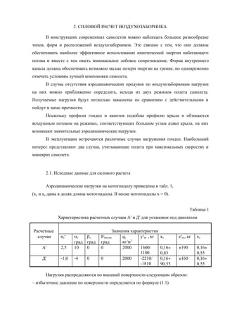 2. СИЛОВОЙ РАСЧЕТ ВОЗДУХОЗАБОРНИКА
В конструкциях современных самолетов можно наблюдать большое разнообразие
типов, форм и расположений воздухозаборников. Это связано с тем, что они должны
обеспечивать наиболее эффективное использование кинетической энергии набегающего
потока и вместе с тем иметь минимальное лобовое сопротивление. Форма внутреннего
канала должна обеспечивать возможно малые потери энергии на трение, но одновременно
отвечать условиям лучшей компоновки самолета.
В случае отсутствия аэродинамических продувок по воздухозаборникам нагрузки
на них можно приближенно определить, исходя из двух режимов полета самолета.
Получаемые нагрузки будут несколько завышены по сравнению с действительными и
пойдут в запас прочности.
Поскольку профили гондол и капотов подобны профилю крыла и обтекаются
воздушным потоком на режимах, соответствующих большим углам атаки крыла, на них
возникают значительные аэродинамические нагрузки.
В эксплуатации встречаются различные случаи нагружения гондол. Наибольший
интерес представляют два случая, учитывающие полета при максимальных скоростях и
маневрах самолета.
2.1. Исходные данные для силового расчета
Аэродинамические нагрузки на мотогондолу приведены в табл. 1,
(xy и xz даны в долях длины мотогондолы. В носке мотогондолы х = 0).
Таблица 1
Характеристика расчетных случаев А' и Д' для установок под двигатели
Расчетные Значения характеристик
случаи ny
э
a,
град
b,
град
dз
внутр,
град
q,
кг/м3
yэ
мг , кг xy zэ
мг, кг xz
А' 2,5 10 0 0 2000 1600/
1100
0,16¸
0,83
±190 0,16¸
0,55
Д' -1,0 -4 0 0 2000 -2210/
-1810
0,16¸
90,55
±160 0,16¸
0,55
Нагрузки распределяются по внешней поверхности следующим образом:
– избыточное давление по поверхности определяется по формуле (1.1)
 