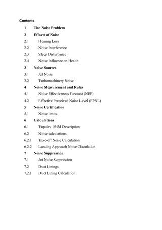 Contents
1 The Noise Problem
2 Effects of Noise
2.1 Hearing Loss
2.2 Noise Interference
2.3 Sleep Disturbance
2.4 Noise Influence on Health
3 Noise Sources
3.1 Jet Noise
3.2 Turbomachinery Noise
4 Noise Measurement and Rules
4.1 Noise Effectiveness Forecast (NEF)
4.2 Effective Perceived Noise Level (EPNL)
5 Noise Certification
5.1 Noise limits
6 Calculations
6.1 Tupolev 154M Description
6.2 Noise calculations
6.2.1 Take-off Noise Calculation
6.2.2 Landing Approach Noise Claculation
7 Noise Suppression
7.1 Jet Noise Suppression
7.2 Duct Linings
7.2.1 Duct Lining Calculation
 