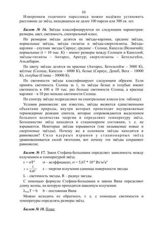 Измерением годичного параллакса можно надёжно установить
расстояние до звёзд, находящихся не далее 100 парсек или 300 св. лет.
Билет № 16. Звёзды классифицируются по следующим параметрам:
размеры, цвет, светимость, спектральный класс.
По размерам звёзды делятся на звёзды-карлики, средние звёзды,
нормальные звёзды, звёзды гиганты и звёзды-сверхгиганты. Звёзды-
карлики – спутник звезды Сириус; средние – Солнце, Капелла (Возничий);
нормальные (t = 10 тыс. К) – имеют размеры между Солнцем и Капеллой;
звёзды-гиганты – Антарес, Арктур; сверхгиганты – Бетельгейзе,
Альдебаран.
По цвету звёзды делятся на красные (Антарес, Бетельгейзе – 3000 К),
жёлтые (Солнце, Капелла – 6000 К), белые (Сириус, Денеб, Вега – 10000
К), голубые (Спика – 30000 К).
По светимости звёзды классифицируют следующим образом. Если
принять светимость Солнца за 1, то звёзды белые и голубые имеют
светимость в 100 и 10 тыс. раз больше светимости Солнца, а красные
карлики – в 10 раз меньше светимости Солнца.
По спектру звёзды подразделяют на спектральные классы (см. таблицу).
Условия равновесия: как известно, звёзды являются единственными
объектами природы, внутри которых происходят неуправляемые
термоядерные реакции синтеза, которые сопровождаются выделением
большого количества энергии и определяют температуру звёзд.
Большинство звёзд находятся в стационарном состоянии, т. е. не
взрываются. Некоторые звёзды взрываются (так называемые новые и
сверхновые звёзды). Почему же в основном звёзды находятся в
равновесии? Сила ядерных взрывов у стационарных звёзд
уравновешивается силой тяготения, вот почему эти звёзды сохраняют
равновесие.
Билет № 17. Закон Стефана-Больцмана определяет зависимость между
излучением и температурой звёзд.
e = sТ4
s – коэффициент, s = 5,67 * 10-8
Вт/м2
к4
e


L
R4 2 e – энергия излучения единицы поверхности звезды
L – светимость звезды, R – радиус звезды.
С помощью формулы Стефана-Больцмана и закона Вина определяют
длину волны, на которую приходится максимум излучения:
lmaxT = b b – постоянная Вина
Можно исходить из обратного, т. е. с помощью светимости и
температуры определять размеры звёзд.
Билет № 18. План:
10
 