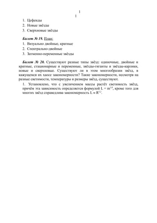 1. Цефеиды
2. Новые звёзды
3. Сверхновые звёзды
Билет № 19. План:
1. Визуально двойные, кратные
2. Спектрально-двойные
3. Затменно-переменные звёзды
Билет № 20. Существуют разные типы звёзд: одиночные, двойные и
кратные, стационарные и переменные, звёзды-гиганты и звёзды-карлики,
новые и сверхновые. Существуют ли в этом многообразии звёзд, в
кажущемся их хаосе закономерности? Такие закономерности, несмотря на
разные светимости, температуры и размеры звёзд, существуют.
1. Установлено, что с увеличением массы растёт светимость звёзд,
причём эта зависимость определяется формулой L = m3,9
, кроме того для
многих звёзд справедлива закономерность L » R5,2
.
1
1
 