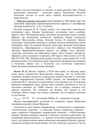 6 звёзд, если же посмотреть в телескоп, то видна россыпь звёзд. Размер
рассеянных скоплений – несколько парсек. Рассеянные звёздные
скопления состоят из сотен звёзд главной последовательности и
сверхгигантов.
2. Шаровые звёздные скопления имеют размеры до 100 парсек. Для этих
скоплений характерны короткопериодические цефеиды и своеобразная
звёздная величина (от –5 до +5 единиц).
Русский астроном В. Я. Струве открыл, что существует межзвёздное
поглощение света. Именно межзвёздное поглощение света ослабляет
яркость звёзд. Межзвёздная среда заполнена космической пылью, которая
образует так называемые туманности, например, тёмные туманности
Большие Магеллановы облака, Конская Голова. В созвездии Ориона
существует газопылевая туманность, которая светится отражённым светом
ближайших звёзд. В созвездии Водолея существует Большая Планетарная
туманность, образовавшаяся в результате выброса газа ближайшими
звёздами. Воронцов-Вельяминов доказал, что выброс газов звёздами-
гигантами достаточен для образования новых звёзд. Газовые туманности
образуют слой в Галактике толщиной в 200 парсек. Они состоят из H, He,
OH, CO, CO2, NH3. Нейтральный водород излучает длину волны 0,21 м. По
распределению этого радиоизлучение определяют распределение водорода
в Галактике. Кроме того в Галактике есть источники тормозного
(рентгеновского) радиоизлучения (квазары).
Билет № 23. Вильям Гершель в XVII веке нанёс на звёздную карту
очень много туманностей. Впоследствии оказалось, что это гигантские
галактики, которые находятся за пределами нашей Галактики. С помощью
цефеид американский астроном Хаббл доказал, что ближайшая к нам
галактика М-31, находится на расстоянии 2 млн световых лет. В созвездии
Вероники обнаружено около тысячи таких галактик, удалённых от нас на
миллионы световых лет. Хаббл доказал, что в спектрах галактик есть
красное смещение. Это смещение тем больше, чем дальше от нас
галактика. Иначе говоря, чем дальше галактика, тем её скорость удаления
от нас больше.
Vудаления = D * H H – постоянная Хаббла, D – смещение в спектре.
Модель расширяющейся вселенной на основании теории Эйнштейна
подтвердил русский учёный Фридман.
Галактики по типу бывают неправильные, эллиптические и спиральные.
Эллиптические галактики – в созвездии Тельца, спиральная галактика –
наша, туманность Андромеды, неправильная галактика – в Магеллановых
облаках. Помимо видимых галактик в звёздных системах существуют так
называемые радиогалактики, т. е. мощные источники радиоизлучения. На
месте этих радиогалактик нашли небольшие светящиеся объекты, красное
смещение которых настолько велико, что они, очевидно, удалены от нас на
13
 