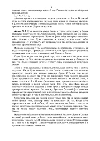 часовых пояса, разница во времени – 1 час. Разница местных времён равна
разнице долгот:
lм – lГр = tм – tГр
Местное время – это солнечное время в данном месте Земли. В каждой
точке местное время различно, поэтому люди живут по поясному времени,
т. е. по времени среднего меридиана данного пояса. Линия изменения даты
проходит на востоке (Берингов пролив).
Билет № 3. Луна движется вокруг Земли в ту же сторону, в какую Земля
вращается вокруг своей оси. Отображением этого движения, как мы знаем,
является видимое перемещение Луны на фоне звёзд навстречу вращению
неба. Каждые сутки Луна смещается к востоку относительно звёзд
примерно на 13°, а через 27,3 сут возвращается к тем же звёздам, описав на
небесной сфере полный круг.
Видимое движение Луны сопровождается непрерывным изменением её
вида – сменой фаз. Происходит это оттого, что Луна занимает различные
положения относительно освещающего её Солнца и Земли.
Когда Луна видна нам как узкий серп, остальная часть её диска тоже
слегка светится. Это явление называется пепельным светом и объясняется
тем, что Земля освещает ночную сторону Луны отражённым солнечным
светом.
Земля и Луна, освещённые Солнцем, отбрасывают конусы тени и конусы
полутени. Когда Луна попадает в тень Земли полностью или частично
происходит полное или частное затмение Луны. С Земли оно видно
одновременно повсюду, где Луна над горизонтом. Фаза полного затмения
Луны продолжается, пока Луна не начнёт выходить из земной тени, и
может длиться до 1 ч 40 мин. Солнечные лучи, преломляясь в атмосфере
Земли, попадают в конус земной тени. При этом атмосфера сильно
поглощает голубые и соседние с ними лучи, а пропускает внутрь конуса
преимущественно красные. Вот почему Луна при большой фазе затмения
окрашивается в красноватый свет, а не пропадает совсем. Лунные затмения
бывают до трёх раз в году и, конечно, только в полнолуние.
Солнечное затмение как полное видно только там, где на Землю падает
пятно лунной тени, диаметр пятна не превышает 250 км. Когда Луна
перемещается по своей орбите, её тень движется по Земле с запада на
восток, вычерчивая последовательно узкую полосу полного затмения. Там,
где на Землю падает полутень Луны, наблюдается частное затмение
Солнца.
Вследствие небольшого изменения расстояний Земли от Луны и Солнца
видимый угловой диаметр бывает то немного больше, то немного меньше
солнечного, то равен ему. В первом случае полное затмение Солнца длится
до 7 мин 40 с, во втором – Луна вообще не закрывает Солнца целиком, а в
третьем – только одно мгновение.
3
 