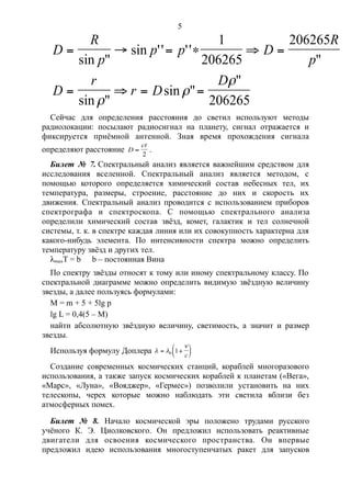 D
R
p
p p D
R
p
D
r
r D
D
     
   
sin "
sin '' ''
"
sin "
sin "
"
1
206265
206265
206265


Сейчас для определения расстояния до светил используют методы
радиолокации: посылают радиосигнал на планету, сигнал отражается и
фиксируется приёмной антенной. Зная время прохождения сигнала
определяют расстояние D
ct

2
.
Билет № 7. Спектральный анализ является важнейшим средством для
исследования вселенной. Спектральный анализ является методом, с
помощью которого определяется химический состав небесных тел, их
температура, размеры, строение, расстояние до них и скорость их
движения. Спектральный анализ проводится с использованием приборов
спектрографа и спектроскопа. С помощью спектрального анализа
определили химический состав звёзд, комет, галактик и тел солнечной
системы, т. к. в спектре каждая линия или их совокупность характерна для
какого-нибудь элемента. По интенсивности спектра можно определить
температуру звёзд и других тел.
lmaxT = b b – постоянная Вина
По спектру звёзды относят к тому или иному спектральному классу. По
спектральной диаграмме можно определить видимую звёздную величину
звезды, а далее пользуясь формулами:
M = m + 5 + 5lg p
lg L = 0,4(5 – M)
найти абсолютную звёздную величину, светимость, а значит и размер
звезды.
Используя формулу Доплера l l

 





0 1
c
Создание современных космических станций, кораблей многоразового
использования, а также запуск космических кораблей к планетам («Вега»,
«Марс», «Луна», «Вояджер», «Гермес») позволили установить на них
телескопы, черех которые можно наблюдать эти светила вблизи без
атмосферных помех.
Билет № 8. Начало космической эры положено трудами русского
учёного К. Э. Циолковского. Он предложил использовать реактивные
двигатели для освоения космического пространства. Он впервые
предложил идею использования многоступенчатых ракет для запусков
5
 