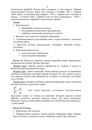 космических кораблей. Россия была пионером в этом замысле. Первый
искусственный спутник Земли был запущен 4 октября 1957 г., первый
облёт Луны с получением фотографий – 1959 г., первый полёт человека в
космос – 12 апреля 1961 г. Первый полёт на Луну американцев – 1964 г.,
запуск космических кораблей и космических станций.
Задачи:
1. Научные цели:
· пребывание человека в космосе;
· исследование космического пространства;
· отработка технологий космических полётов;
1. Военные цели (защита от ядерного нападения);
2. Телекоммуникации (спутниковая связь, осуществляемая с помощью
спутников связи);
3. Прогнозы погоды, предсказание стихийных бедствий (метео-
спутники);
4. Производственные цели:
· поиск полезных ископаемых;
· экологический мониторинг.
Билет № 9. Заслуга открытия законов движения планет принадлежит
выдающемуся учёному Иоганну Кеплеру.
Первый закон. Каждая планета обращается по эллипсу, в одном из
фокусов которого находится Солнце.
Второй закон. (закон площадей). Радиус-вектор планеты за одинаковые
промежутки времени описывает равные площади. Из этого закона следует,
что скорость планеты при движении её по орбите тем больше, чем ближе
она к Солнцу.
Третий закон. Квадраты звёздных периодов обращения планет относятся
как кубы больших полуосей их орбит.
1
2
2
2
1
3
1
3
T
T
a
a
 Этот закон позволил установить относительные
расстояния планет от Солнца (в единицах большой полуоси земной
орбиты), поскольку звёздные периоды планет уже были вычислены.
Большую полуось земной орбиты принята за астрономическую единицу (а.
е.) расстояний.
Билет № 10. План:
1. Перечислить все планеты;
2. Подразделение (планеты земной группы: Меркурий, Марс, Венера,
Земля, Плутон; и планеты-гиганты: Юпитер, Сатурн, Уран, Нептун);
6
 
