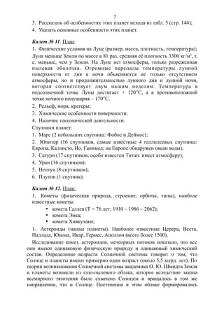 3. Рассказать об особенностях этих планет исходя из табл. 5 (стр. 144);
4. Указать основные особенности этих планет.
Билет № 11. План:
1. Физические условия на Луне (размер, масса, плотность, температура);
Луна меньше Земли по массе в 81 раз, средняя её плотность 3300 кг/м3
, т.
е. меньше, чем у Земли. На Луне нет атмосферы, только разреженная
пылевая оболочка. Огромные перепады температуры лунной
поверхности от дня к ночи объясняются не только отсутствием
атмосферы, но и продолжительностью лунного дня и лунной ночи,
которая соответствует двум нашим неделям. Температура в
подсолнечной точке Луны достигает + 120°С, а в противоположной
точке ночного полушария – 170°С.
2. Рельеф, моря, кратеры;
3. Химические особенности поверхности;
4. Наличие тектонической деятельности.
Спутники планет:
1. Марс (2 небольших спутника: Фобос и Деймос);
2. Юпитер (16 спутников, самые известные 4 галлилеевых спутника:
Европа, Каллисто, Ио, Ганимед; на Европе обнаружен океан воды);
3. Сатурн (17 спутников, особо известен Титан: имеет атмосферу);
4. Уран (16 спутников);
5. Нептун (8 спутников);
6. Плутон (1 спутник).
Билет № 12. План:
1. Кометы (физическая природа, строение, орбиты, типы), наиболе
известные кометы:
· комета Галлея (Т = 76 лет; 1910 – 1986 – 2062);
· комета Энка;
· комета Хиякутаки;
1. Астероиды (малые планеты). Наиболее известные Церера, Веста,
Паллада, Юнона, Икар, Гермес, Аполлон (всего более 1500).
Исследование комет, астероидов, метеорных потоков показало, что все
они имеют одинаковую физическую природу и одинаковый химический
состав. Определение возраста Солнечной системы говорит о том, что
Солнце и планеты имеют примерно один возраст (около 5,5 млрд. лет). По
теории возникновения Солнечной системы академика О. Ю. Шмидта Земля
и планеты возникли из газо-пылевого облака, которое вследствие закона
всемирного тяготения было схвачено Солнцем и вращалось в том же
направлении, что и Солнце. Постепенно в этом облаке формировались
7
 