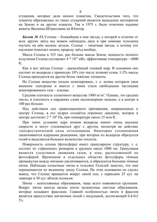 сгущения, которые дали начало планетам. Свидетельством того, что
планеты образовались из таких сгущений является выпадение метеоритов
на Землю и на другие планеты. Так в 1975 г. было отмечено падение
кометы Вахмана-Штрассмана на Юпитер.
Билет № 13. Солнце – ближайшая к нам звезда, у которой в отличие от
всех других звёзд мы можем наблюдать диск и при помощи телескопа
изучать на нём мелкие детали. Солнце – типичная звезда, а потому его
изучение помогает понять природу звёзд вообще.
Масса Солнца в 333 тыс. раз больше массы Земли, мощность полного
излучения Солнца составляет 4 * 1023
кВт, эффективная температура – 6000
К.
Как и все звёзды Солнце – раскалённый газовый шар. В основном оно
состоит из водорода с примесью 10% (по числу атомов) гелия, 1-2% массы
Солнца приходится на другие более тяжёлые элементы.
На Солнце вещество сильно ионизировано, т. е. атомы потеряли свои
внешние электроны и вместе с ними стали свободными частицами
ионизированного газа – плазмы.
Средняя плотность солнечного вещества 1400 кг/м3
. Однако, это среднее
число, и плотность в наружних слоях несоизмеримо меньше, а в центре в
100 раз больше.
Под действием сил гравитационного притяжения, направленных к
центру Солнца, в его недрах создаётся огромное давление, которое в
центре достигает 2 * 108
Па, при температуре около 15 млн К.
При таких условиях ядра атомов водорода имеют очень высокие
скорости и могут сталкиваться друг с другом, несмотря на действие
электростатической силы отталкивания. Некоторые столкновения
заканчиваются ядерными реакциями, при которых из водорода образуется
гелий и выделяется большое количество теплоты.
Поверхность солнца (фотосфера) имеет гранулярную структуру, т. е.
состоит из «зёрнышек» размером в среднем около 1000 км. Грануляция
является следствием движения газов, в зоне, расположенной по
фотосферой. Временами в отдельных областях фотосферы тёмные
промежутки между пятнами увеличиваются, и образуются большие тёмные
пятна. Наблюдая солнечные пятна в телескоп Галилей заметил, что они
перемещаются по видимому диску Солнца. На этом основании он сделал
вывод, что Солнце вращается вокруг своей оси, с периодом 25 сут. на
экваторе и 30 сут. вблизи полюсов.
Пятна – непостоянные образования, чаще всего появляются группами.
Вокруг пятен иногда видны почти незаметные светлые образования,
которые называют факелами. Главной особенностью пятен и факелов
является присутствие магнитных полей с индукцией, достигающей 0,4-0,5
Тл.
8
 