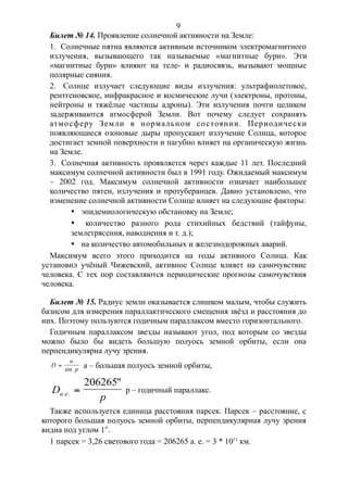 Билет № 14. Проявление солнечной активности на Земле:
1. Солнечные пятна являются активным источником электромагнитного
излучения, вызывающего так называемые «магнитные бури». Эти
«магнитные бури» влияют на теле- и радиосвязь, вызывают мощные
полярные сияния.
2. Солнце излучает следующие виды излучения: ультрафиолетовое,
рентгеновское, инфракрасное и космические лучи (электроны, протоны,
нейтроны и тяжёлые частицы адроны). Эти излучения почти целиком
задерживаются атмосферой Земли. Вот почему следует сохранять
атмосферу Земли в нормальном состоянии. Периодически
появляющиеся озоновые дыры пропускают излучение Солнца, которое
достигает земной поверхности и пагубно влияет на органическую жизнь
на Земле.
3. Солнечная активность проявляется через каждые 11 лет. Последний
максимум солнечной активности был в 1991 году. Ожидаемый максимум
– 2002 год. Максимум солнечной активности означает наибольшее
количество пятен, излучения и протуберанцев. Давно установлено, что
изменение солнечной активности Солнце влияет на следующие факторы:
· эпидемиологическую обстановку на Земле;
· количество разного рода стихийных бедствий (тайфуны,
землетрясения, наводнения и т. д.);
· на количество автомобильных и железнодорожных аварий.
Максимум всего этого приходится на годы активного Солнца. Как
установил учёный Чижевский, активное Солнце влияет на самочувствие
человека. С тех пор составляются периодические прогнозы самочувствия
человека.
Билет № 15. Радиус земли оказывается слишком малым, чтобы служить
базисом для измерения параллактического смещения звёзд и расстояния до
них. Поэтому пользуются годичным параллаксом вместо горизонтального.
Годичным параллаксом звезды называют угол, под которым со звезды
можно было бы видеть большую полуось земной орбиты, если она
перпендикулярна лучу зрения.
D
a
p

sin
a – большая полуось земной орбиты,
D
pa e. .
"

206265
p – годичный параллакс.
Также используется единица расстояния парсек. Парсек – расстояние, с
которого большая полуось земной орбиты, перпендикулярная лучу зрения
видна под углом 1.
1 парсек = 3,26 светового года = 206265 а. е. = 3 * 1011
км.
9
 