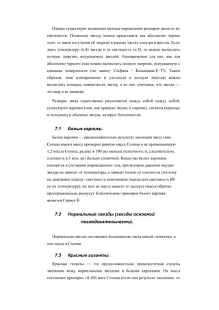 Однако существуют косвенные методы определения размеров звезд по их
светимости. Поскольку звезду можно представить как абсолютно черное
тело, то закон излучения ей энергии в разных частях спектра известен. Если
знать температуру (п.4) звезды и ее светимость (п.3), то можно вычислить
полную энергию, испускаемую звездой. Одновременно для нее, как для
абсолютно черного тела можно вычислить полную энергию, испускаемую с
единицы поверхности (по закону Стефана - Больцмана E~T4
). Таким
образом, зная одновременно и удельную и полную энергию можно
вычислить площадь поверхности звезду, а из нее, учитывая, что звезда —
это шар и ее диаметр.
Размеры звезд существенно различаются между собой между собой:
существуют карлики (они, как правило, белые и горячие), гиганты (красные
и холодные) и обычные звезды, которых большинство.
7.1 Белые карлики.
Белые карлики — предположительно результат эволюции звезд типа
Солнца имеют массу примерно равную массе Солнца и не превышающую
1,2 массы Солнца, радиус в 100 раз меньше солнечного, и, следовательно,
плотность в 1 млн. раз больше солнечной. Вещество белых карликов
находится в состоянии вырожденного газа, при котором давление внутри
звезды не зависит от температуры, а зависит только от плотности (поэтому
на диаграмме спектр - светимость невозможно определить светимость БК
по их температуре); но зато их масса зависит от радиуса (масса обратно
пропорциональна радиусу). Классическим примеров белого карлика
является Сириус B.
7.2 Нормальные звезды (звезды основной
последовательности).
Нормальные звезды составляют большинство звезд нашей галактики, в
том числе и Солнце
7.3 Красные гиганты.
Красные гиганты — это предположительно промежуточная ступень
эволюции межу нормальными звездами и белыми карликами. Их масса
составляет примерно 10-100 масс Солнца (если они результат эволюции, то
 