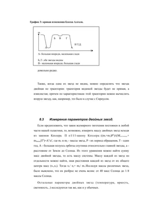 довольно редко.
Также, когда одна из звезд не видна, можно определить что звезда
двойная по траектории: траектория видимой звезды будет не прямая, а
извилистая; причем по характеристикам этой траектории можно вычислить
вторую звезду, как, например, это было в случае с Сириусом.
8.3 Измерение параметров двойных звезд.
Если предположить, что закон всемирного тяготения постоянен в любой
части нашей галактики, то, возможно, измерить массу двойных звезд исходя
из законов Кеплера. П о I I I закону Кеплера: ((m1+m2)P2
)/((Mс о л н ц а +
mЗемли)T2
)=A3
/a3
, где m1 и m2 - массы звезд, P - их период обращения, T - один
год, A - большая полуось орбиты спутника относительно главной звезды, a -
расстояние от Земли до Солнца. Из этого уравнения можно найти сумму
масс двойной звезды, то есть массу системы. Массу каждой из звезд по
отдельности можно найти, зная расстояния каждой из звезд от их общего
центра масс (x1,x2). Тогда x1/ x2= m2/ m1.Исследуя массы различных звезд,
было выяснено, что их разброс не очень велик: от 40 масс Солнца до 1/4
массы Солнца.
Остальные параметры двойных звезд (температура, яркость,
светимость...) исследуются так же, как и у обычных.
График 3: кривая изменения блеска Алголя.
m
Б В Г
И Т.Д.
А А
Т
А- большая впереди, маленькая сзади
Б, Г- обе звезды видны
В - маленькая впереди, большая сзади
 