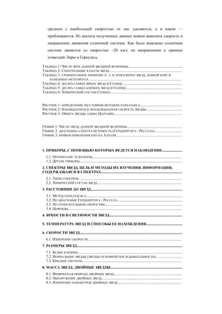 среднем с наибольшей скоростью от нас удаляются, а в каком —
приближаются. Из анализа полученных данных можно выяснить скорость и
направление движения солнечной системы. Как было выяснено солнечная
система движется со скоростью ~20 км/c по направлению к границе
созвездий Лиры и Геркулеса.
ТАБЛИЦА 1: ЧИСЛО ЯРЧЕ ДАННОЙ ЗВЕЗДНОЙ ВЕЛИЧИНЫ..........................................................
ТАБЛИЦА 2: СПЕКТРАЛЬНЫЕ КЛАССЫ ЗВЕЗД...............................................................................
ТАБЛИЦА 3: СРАВНИТЕЛЬНОЕ ИЗОБИЛИЕ Х. Э. В АТМОСФЕРАХ ЗВЕЗД, ЗЕМНОЙ КОРЕ И
КАМЕННЫХ МЕТЕОРИТАХ....................................................................................................
ТАБЛИЦА 4: ДЕСЯТЬ САМЫХ ЯРКИХ ЗВЕЗД И СОЛНЦЕ................................................................
ТАБЛИЦА 5: ДЕСЯТЬ САМЫХ БЛИЗКИХ ЗВЕЗД И СОЛНЦЕ............................................................
ТАБЛИЦА 6: ХИМИЧЕСКИЙ СОСТАВ СОЛНЦА.............................................................................
РИСУНОК 1: ОПРЕДЕЛЕНИЕ РАССТОЯНИЯ МЕТОДОМ ПАРАЛЛАКСА.............................................
РИСУНОК 2: НАБЛЮДАЕМАЯ И НЕНАБЛЮДАЕМАЯ СКОРОСТЬ ЗВЕЗДЫ.......................................
РИСУНОК 3: ОРБИТА ЗВЕЗДЫ АЛЬФА ЦЕНТАВРА.........................................................................
ГРАФИК 1: ЧИСЛО ЗВЕЗД ДАННОЙ ЗВЕЗДНОЙ ВЕЛИЧИНЫ...........................................................
ГРАФИК 2: ДИАГРАММА СПЕКТР-СВЕТИМОСТЬ (ГЕРЦШПРУНГА - РЕССЕЛА)..............................
ГРАФИК 3: КРИВАЯ ИЗМЕНЕНИЯ БЛЕСКА АЛГОЛЯ.......................................................................
1. ПРИБОРЫ, С ПОМОЩЬЮ КОТОРЫХ ВЕДЕТСЯ НАБЛЮДЕНИЕ.....................
1.1. ОПТИЧЕСКИЕ ТЕЛЕСКОПЫ................................................................................................
1.2. ДРУГИЕ ПРИБОРЫ..............................................................................................................
2. СПЕКТРЫ ЗВЕЗД, ЦЕЛЬ И МЕТОДЫ ИХ ИЗУЧЕНИЯ, ИНФОРМАЦИЯ,
СОДЕРЖАЩАЯСЯ В СПЕКТРАХ.......................................................................................
2.1. ТИПЫ СПЕКТРОВ...............................................................................................................
2.2. ХИМИЧЕСКИЙ СОСТАВ ЗВЕЗД...........................................................................................
3. РАССТОЯНИЯ ДО ЗВЕЗД..................................................................................................
3.1. МЕТОД ПАРАЛЛАСКСА.......................................................................................................
3.2. ПО ДИАГРАММЕ ГЕРЦШПРУНГА - РЕССЕЛА......................................................................
3.3. ПО ОТНОСИТЕЛЬНЫМ СКОРОСТЯМ...................................................................................
3.4. ЦЕФЕИДЫ..........................................................................................................................
4. ЯРКОСТИ И СВЕТИМОСТИ ЗВЕЗД..............................................................................
5. ТЕМПЕРАТУРА ЗВЕЗД И СПОСОБЫ ЕЕ НАХОЖДЕНИЯ.......................................
6. СКОРОСТИ ЗВЕЗД..............................................................................................................
6.1. ИЗМЕРЕНИЕ СКОРОСТИ.....................................................................................................
7. РАЗМЕРЫ ЗВЕЗД.................................................................................................................
7.1. БЕЛЫЕ КАРЛИКИ................................................................................................................
7.2. НОРМАЛЬНЫЕ ЗВЕЗДЫ (ЗВЕЗДЫ ОСНОВНОЙ ПОСЛЕДОВАТЕЛЬНОСТИ)............................
7.3. КРАСНЫЕ ГИГАНТЫ...........................................................................................................
8. МАССА ЗВЕЗД; ДВОЙНЫЕ ЗВЕЗДЫ.............................................................................
8.1. ФИЗИЧЕСКАЯ ПРИРОДА ДВОЙНЫХ ЗВЕЗД.........................................................................
8.2. ОБНАРУЖЕНИЕ ДВОЙНЫХ ЗВЕЗД......................................................................................
8.3. ИЗМЕРЕНИЕ ПАРАМЕТРОВ ДВОЙНЫХ ЗВЕЗД.....................................................................
 