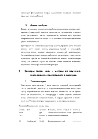используют фотопластинки, которые в дальнейшем исследуют с помощью
различных приспособлений.
1.2 Другие приборы.
Также в астрономии используются приборы, позволяющие разложить свет
на спектр (спектрограф), измерить яркость звезды (фотометры) и измерить
тепло, приходящее от звезды (термоэлементы). Создание таких приборов
требует большой точности, которая стала возможна только при современном
уровне развития науки.
Естественно, что в наблюдении с помощью любых приборов очень большое
влияние могут оказать помехи, создаваемые Землей: ее атмосферой,
магнитным полем, шумами, вызванными человеческой деятельностью.
Поэтому обсерватории и станции наблюдения располагают в горах, далеко
от больших городов, а с развитием космонавтики выводят на околоземную
орбиту, что довольно дорого, но позволяет почти полностью исключить
воздействие атмосферы на показания приборов.
2 Спектры звезд, цель и методы их изучения,
информация, содержащаяся в спектрах.
2.1 Типы спектров.
Современная наука выделяет 3 вида спектров: сплошной (непрерывный)
спектр, линейчатый спектр (спектр излучения или поглощения) и полосатый
спектр. Изучая спектры звезд можно выяснить химический состав короны
звезды (и следовательно, ее температуру), а также скорость движения
звезды относительно солнечной системы и скорость вращения ее вокруг
своей оси. Согласно спектрам звезды делятся на спектральные классы.
Таблица 2: Спектральные классы звезд.
Спектра
льный
класс
Цвет Температ
ура
короны в
K
Вещества, линии которых в
данном классе достигают своей
наибольшей интенсивности
Типичные
яркие звезды
О5 Голубоватый 30 000 Ионизированный гелий —————
—
 