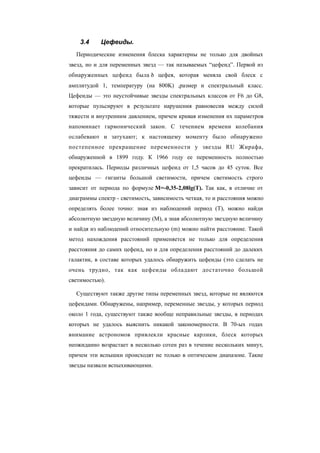 3.4 Цефеиды.
Периодические изменения блеска характерны не только для двойных
звезд, но и для переменных звезд — так называемых “цефеид”. Первой из
обнаруженных цефеид была d цефея, которая меняла свой блеск с
амплитудой 1, температуру (на 800K) ,размер и спектральный класс.
Цефеиды — это неустойчивые звезды спектральных классов от F6 до G8,
которые пульсируют в результате нарушения равновесия между силой
тяжести и внутренним давлением, причем кривая изменения их параметров
напоминает гармонический закон. С течением времени колебания
ослабевают и затухают; к настоящему моменту было обнаружено
постепенное прекращение переменности у звезды RU Жирафа,
обнаруженной в 1899 году. К 1966 году ее переменность полностью
прекратилась. Периоды различных цефеид от 1,5 часов до 45 суток. Все
цефеиды — гиганты большой светимости, причем светимость строго
зависит от периода по формуле M=-0,35-2,08lg(T). Так как, в отличие от
диаграммы спектр - светимость, зависимость четкая, то и расстояния можно
определять более точно: зная из наблюдений период (T), можно найди
абсолютную звездную величину (M), а зная абсолютную звездную величину
и найдя из наблюдений относительную (m) можно найти расстояние. Такой
метод нахождения расстояний применяется не только для определения
расстояния до самих цефеид, но и для определения расстояний до далеких
галактик, в составе которых удалось обнаружить цефеиды (это сделать не
очень трудно, так как цефеиды обладают достаточно большой
светимостью).
Существуют также другие типы переменных звезд, которые не являются
цефеидами. Обнаружены, например, переменные звезды, у которых период
около 1 года, существуют также вообще неправильные звезды, в периодах
которых не удалось выяснить никакой закономерности. В 70-ых годах
внимание астрономов привлекли красные карлики, блеск которых
неожиданно возрастает в несколько сотен раз в течение нескольких минут,
причем эти вспышки происходят не только в оптическом диапазоне. Такие
звезды назвали вспыхивающими.
 
