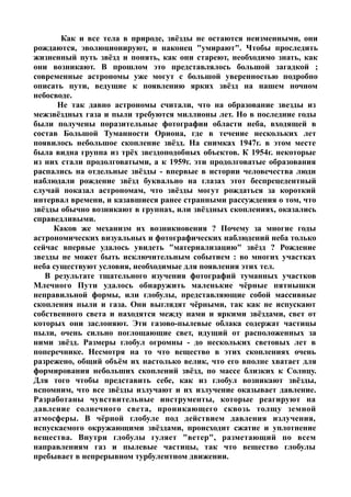 Как и все тела в природе, звёзды не остаются неизменными, они
рождаются, эволюционируют, и наконец "умирают". Чтобы проследить
жизненный путь звёзд и понять, как они стареют, необходимо знать, как
они возникают. В прошлом это представлялось большой загадкой ;
современные астрономы уже могут с большой уверенностью подробно
описать пути, ведущие к появлению ярких звёзд на нашем ночном
небосводе.
Не так давно астрономы считали, что на образование звезды из
межзвёздных газа и пыли требуются миллионы лет. Но в последние годы
были получены поразительные фотографии области неба, входящей в
состав Большой Туманности Ориона, где в течение нескольких лет
появилось небольшое скопление звёзд. На снимках 1947г. в этом месте
была видна группа из трёх звездоподобных объектов. К 1954г. некоторые
из них стали продолговатыми, а к 1959г. эти продолговатые образования
распались на отдельные звёзды - впервые в истории человечества люди
наблюдали рождение звёзд буквально на глазах этот беспрецедентный
случай показал астрономам, что звёзды могут рождаться за короткий
интервал времени, и казавшиеся ранее странными рассуждения о том, что
звёзды обычно возникают в группах, или звёздных скоплениях, оказались
справедливыми.
Каков же механизм их возникновения ? Почему за многие годы
астрономических визуальных и фотографических наблюдений неба только
сейчас впервые удалось увидеть "материализацию" звёзд ? Рождение
звезды не может быть исключительным событием : во многих участках
неба существуют условия, необходимые для появления этих тел.
В результате тщательного изучения фотографий туманных участков
Млечного Пути удалось обнаружить маленькие чёрные пятнышки
неправильной формы, или глобулы, представляющие собой массивные
скопления пыли и газа. Они выглядят чёрными, так как не испускают
собственного света и находятся между нами и яркими звёздами, свет от
которых они заслоняют. Эти газово-пылевые облака содержат частицы
пыли, очень сильно поглощающие свет, идущий от расположенных за
ними звёзд. Размеры глобул огромны - до нескольких световых лет в
поперечнике. Несмотря на то что вещество в этих скоплениях очень
разрежено, общий объём их настолько велик, что его вполне хватает для
формирования небольших скоплений звёзд, по массе близких к Солнцу.
Для того чтобы представить себе, как из глобул возникают звёзды,
вспомним, что все звёзды излучают и их излучение оказывает давление.
Разработаны чувствительные инструменты, которые реагируют на
давление солнечного света, проникающего сквозь толщу земной
атмосферы. В чёрной глобуле под действием давления излучения,
испускаемого окружающими звёздами, происходит сжатие и уплотнение
вещества. Внутри глобулы гуляет "ветер", разметающий по всем
направлениям газ и пылевые частицы, так что вещество глобулы
пребывает в непрерывном турбулентном движении.
 