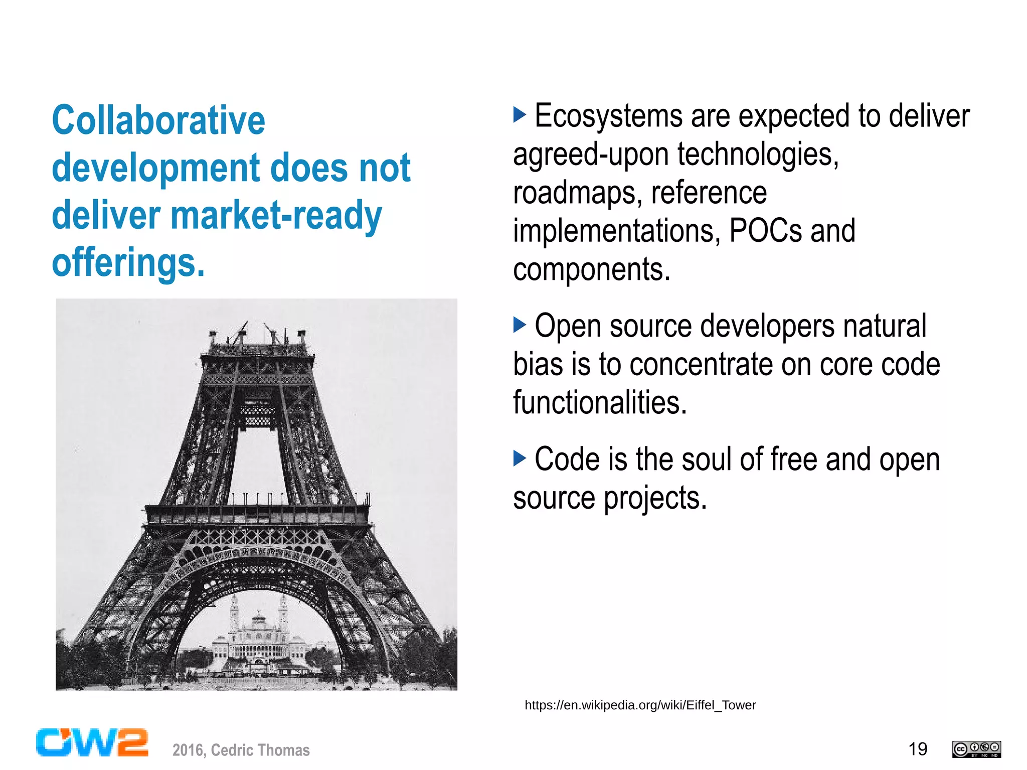 192016, Cedric Thomas
Collaborative
development does not
deliver market-ready
offerings.
Ecosystems are expected to deliver
agreed-upon technologies,
roadmaps, reference
implementations, POCs and
components.
Open source developers natural
bias is to concentrate on core code
functionalities.
Code is the soul of free and open
source projects.
https://en.wikipedia.org/wiki/Eiffel_Tower
 