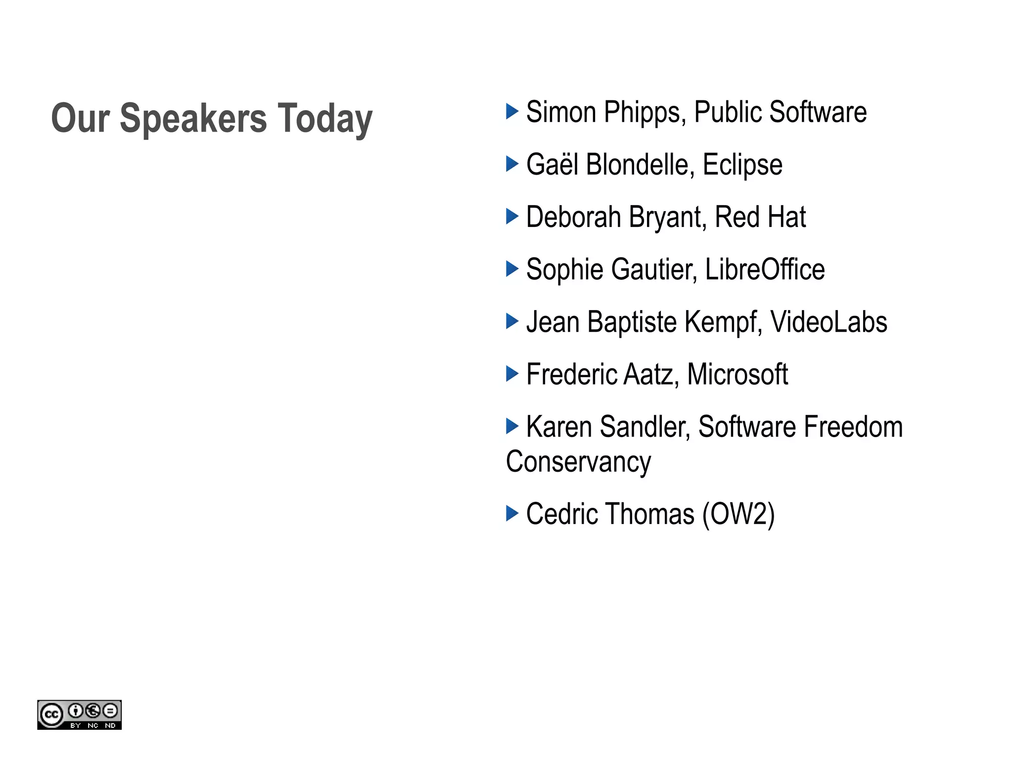 Our Speakers Today Simon Phipps, Public Software
Gaël Blondelle, Eclipse
Deborah Bryant, Red Hat
Sophie Gautier, LibreOffice
Jean Baptiste Kempf, VideoLabs
Frederic Aatz, Microsoft
Karen Sandler, Software Freedom
Conservancy
Cedric Thomas (OW2)
 