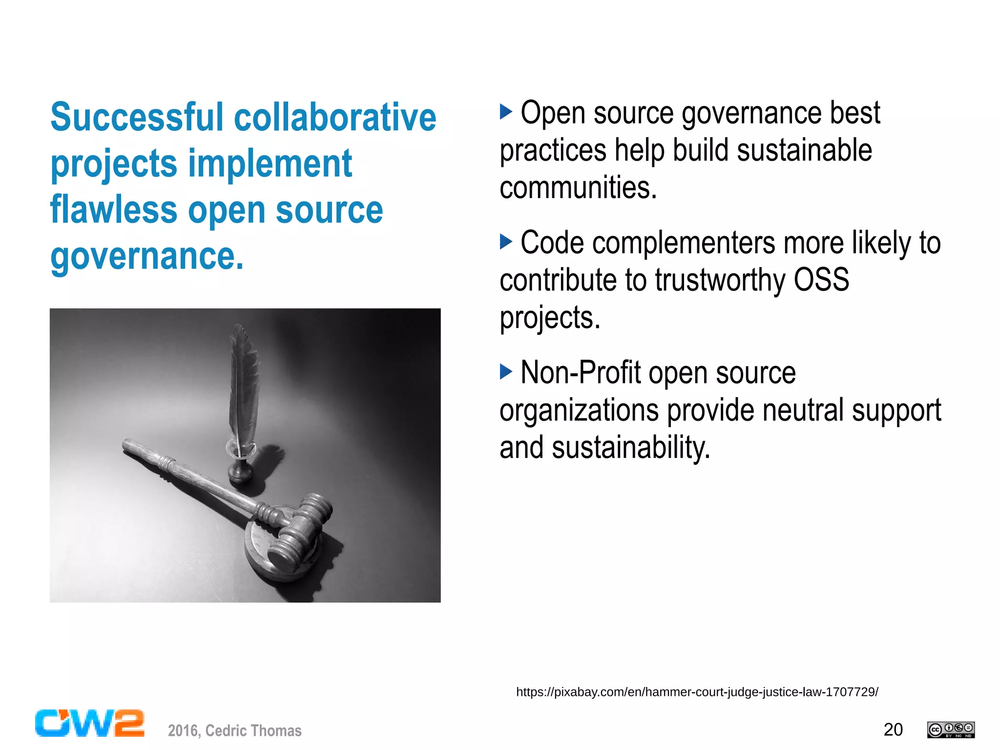 202016, Cedric Thomas
Successful collaborative
projects implement
flawless open source
governance.
Open source governance best
practices help build sustainable
communities.
Code complementers more likely to
contribute to trustworthy OSS
projects.
Non-Profit open source
organizations provide neutral support
and sustainability.
https://pixabay.com/en/hammer-court-judge-justice-law-1707729/
 