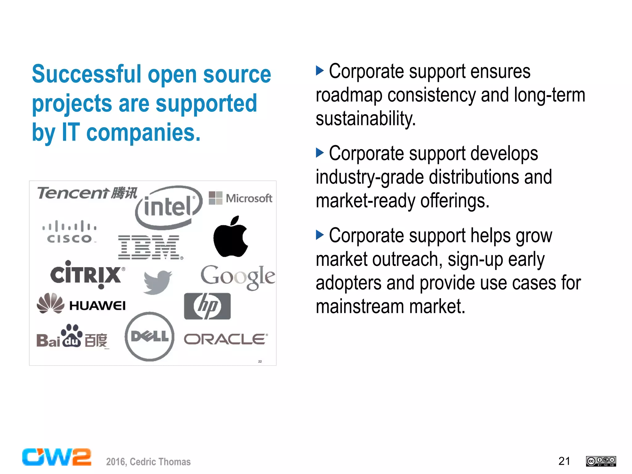 212016, Cedric Thomas
Successful open source
projects are supported
by IT companies.
Corporate support ensures
roadmap consistency and long-term
sustainability.
Corporate support develops
industry-grade distributions and
market-ready offerings.
Corporate support helps grow
market outreach, sign-up early
adopters and provide use cases for
mainstream market.
 