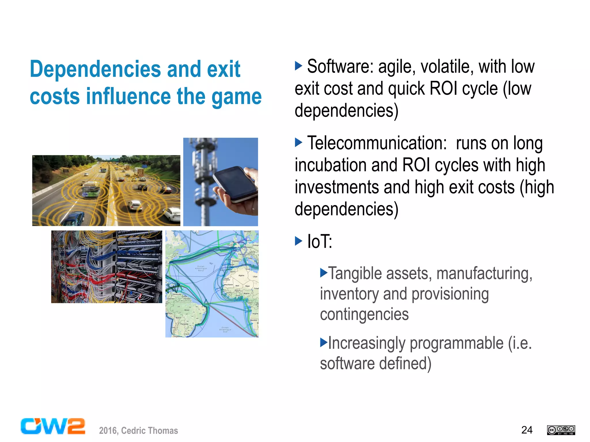 242016, Cedric Thomas
Dependencies and exit
costs influence the game
Software: agile, volatile, with low
exit cost and quick ROI cycle (low
dependencies)
Telecommunication: runs on long
incubation and ROI cycles with high
investments and high exit costs (high
dependencies)
IoT:
Tangible assets, manufacturing,
inventory and provisioning
contingencies
Increasingly programmable (i.e.
software defined)
 