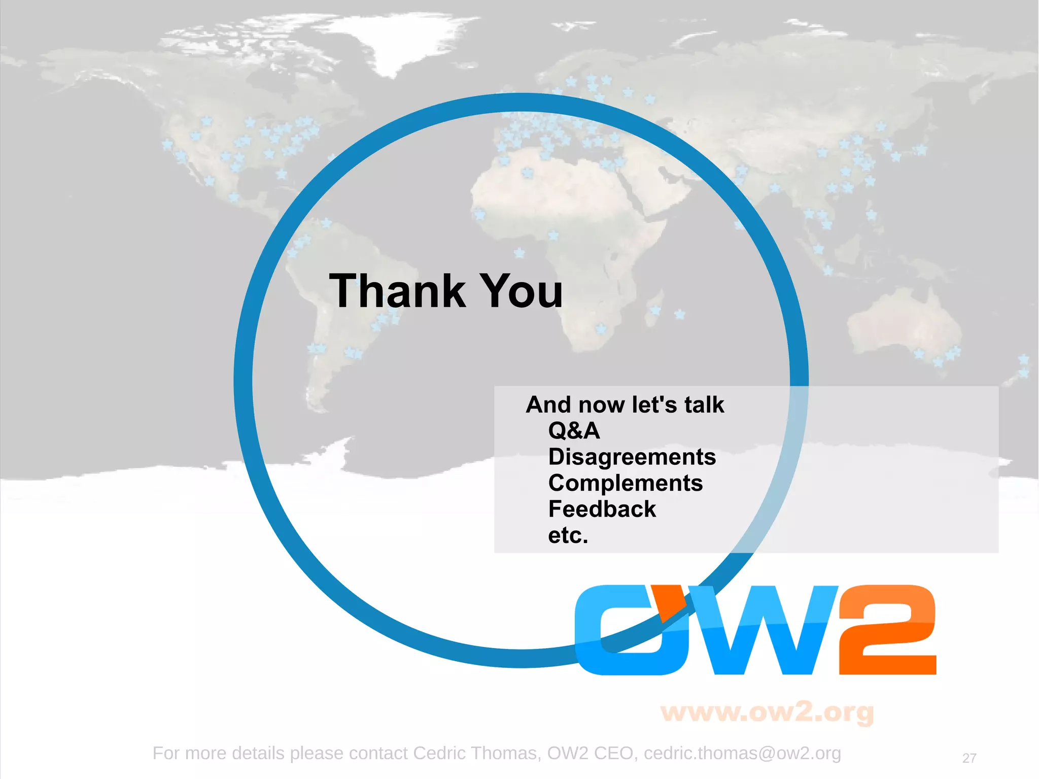 27
www.ow2.org
For more details please contact Cedric Thomas, OW2 CEO, cedric.thomas@ow2.org
And now let's talk
Q&A
Disagreements
Complements
Feedback
etc.
Thank You
 