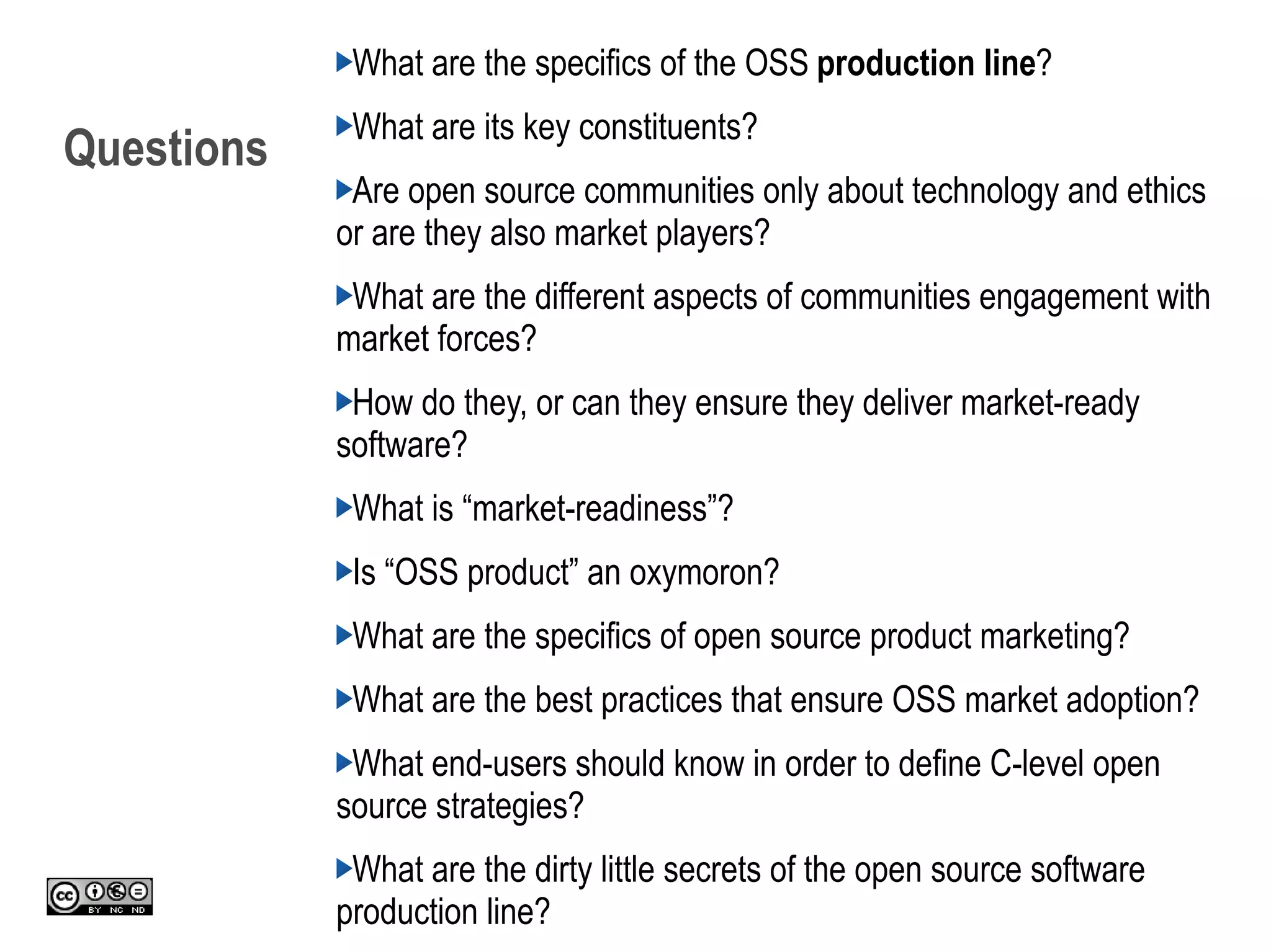 Questions
What are the specifics of the OSS production line?
What are its key constituents?
Are open source communities only about technology and ethics
or are they also market players?
What are the different aspects of communities engagement with
market forces?
How do they, or can they ensure they deliver market-ready
software?
What is “market-readiness”?
Is “OSS product” an oxymoron?
What are the specifics of open source product marketing?
What are the best practices that ensure OSS market adoption?
What end-users should know in order to define C-level open
source strategies?
What are the dirty little secrets of the open source software
production line?
 
