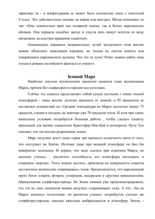 зарисовал ее - и конфигурация ее может быть соотнесена лишь с гипотезой
Уэллса. Это действительно похоже на взрыв или выстрел. Маэда описывает ее
так: «Она значительно ярче как полярной шапки, так и белых марсианских
облаков. Она мерцала подобно звезде и спустя пять минут исчезла из виду
(возможно, вследствие вращения планеты)».
Одиннадцать неравных неправильных лучей загадочного огня вполне
можно объяснить неведомым взрывом, но только не светом кометы или
извержением марсианского вулкана. Что это за лучи? Ответ можно найти пока
только в романе английского фантаста и ученого.
Земной Марс
Наиболее смелым космическим проектом является план колонизации
Марса, причем без скафандров и городов под куполами.
Сейчас эта планета представляет собой сухую пустыню с очень тонкой
атмосферой - лишь восемь десятых процента от земной, а 95 процентов ее
составляет углекислый газ. Средняя температура на Марсе достигает минус 75
градусов, однако в полдень на экваторе уже 70 градусов тепла. И хотя при таких
начальных условиях потребуется большая работа , чтобы сделать планету
пригодной для жизни, планетолог Кристофер Мак-Кей и метеоролог Оуэн Тун
считают, что это вполне разрешимая задача.
Марс получает всего лишь сорок три процента солнечного света от того,
что поступает на Землю. Поэтому даже при мощной атмосфере он был бы
невероятно холодным. И первое, что надо сделать при освоении Марса, по
мнению ученых, - увеличить способность его атмосферы поглощать и
сохранять энергию. Этого можно достичь, произведя на поверхности планеты
достаточное количество «парниковых» газов. Предполагается, что марсианский
грунт богат хлором, фтором, углеродом, водородом и другими компонентами,
образующими хлорфторуглероды. На Земле химики уже продемонстрировали,
что это из этих элементов можно получать «парниковые» газы. А что - бы на
Марсе началось потепление, по расчетам ученых, потребуется столько же
хлорфторуглеродов, сколько ежегодно выбрасывается в атмосферу Земли, -
 