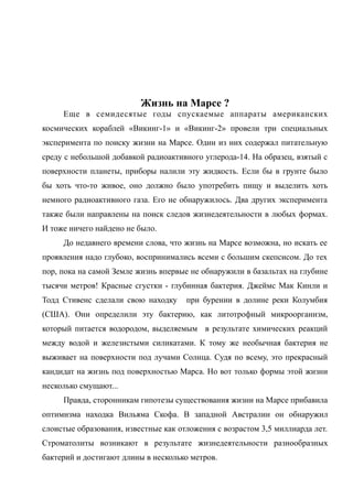 Жизнь на Марсе ?
Еще в семидесятые годы спускаемые аппараты американских
космических кораблей «Викинг-1» и «Викинг-2» провели три специальных
эксперимента по поиску жизни на Марсе. Один из них содержал питательную
среду с небольшой добавкой радиоактивного углерода-14. На образец, взятый с
поверхности планеты, приборы налили эту жидкость. Если бы в грунте было
бы хоть что-то живое, оно должно было употребить пищу и выделить хоть
немного радиоактивного газа. Его не обнаружилось. Два других эксперимента
также были направлены на поиск следов жизнедеятельности в любых формах.
И тоже ничего найдено не было.
До недавнего времени слова, что жизнь на Марсе возможна, но искать ее
проявления надо глубоко, воспринимались всеми с большим скепсисом. До тех
пор, пока на самой Земле жизнь впервые не обнаружили в базальтах на глубине
тысячи метров! Красные сгустки - глубинная бактерия. Джеймс Мак Кинли и
Тодд Стивенс сделали свою находку при бурении в долине реки Колумбия
(США). Они определили эту бактерию, как литотрофный микроорганизм,
который питается водородом, выделяемым в результате химических реакций
между водой и железистыми силикатами. К тому же необычная бактерия не
выживает на поверхности под лучами Солнца. Судя по всему, это прекрасный
кандидат на жизнь под поверхностью Марса. Но вот только формы этой жизни
несколько смущают...
Правда, сторонникам гипотезы существования жизни на Марсе прибавила
оптимизма находка Вильяма Скофа. В западной Австралии он обнаружил
слоистые образования, известные как отложения с возрастом 3,5 миллиарда лет.
Строматолиты возникают в результате жизнедеятельности разнообразных
бактерий и достигают длины в несколько метров.
 