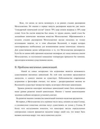 Ясно, что жизнь не могла возникнуть и на ранних стадиях расширения
Метагалактики. Но именно в первые минуты расширения вещество уже имело
"стандартный химический состав" (около 70% ядер атомов водорода и 30% ядер
гелия). Если бы состав вещества был иным, то трудно сказать, какой стала бы
дальнейшая химическая эволюция вещества Метагалактики. Образававшиеся в
поздних стадиях расширения Метагалактики звезды оказались не только
источниками энергии, но и теми объектами Вселенной, в недрах которых
синтезировались необходимые для возникновения жизни химические элементы.
Для существования жизни небезразлично и то, что Метагалактика расширяется.
Если бы по каким-либо причинам несколько милиардов лет назад началось сжатие
Метагалактики, то постепенное повышение температуры превысило бы значение,
при котором возможно существование жизни.
II. Проблема внеземных цивилизаций.
Одной из самых интересных тем астрономии является возможность
существования внеземных цивилизацй. По этой теме постоянно продолжаются
дискуссии, и единого мнения не существует. Нобольшинство современных
астрономов и философов считают, что жизнь - распространенное явление во
Вселенной и существует множество миров, на которых обитатают цивилизации.
Уровень развития некоторых внеземных цивилизаций может быть неизмеримо
выше уровня развития земной цивилизации. Именно с такими цивилизациями
землянам особенно интересно установить контакт.
На развитие мнения о множестве цивилизаций повлияло несколько аргументов.
Во-первых, в Метегалактике есть огромное число звезд, похожих на наше Солнце,
а следовательно планетные системы могут существовать не только у Солнца. И
более того исследования показали, что некоторые звезды определенных
спектральных классов вращаются медленно вокруг своей оси, что может быть
вызвано наличием вокруг этих звезд планетных систем.
 