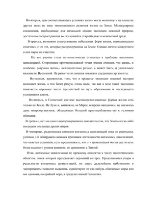Во-вторых, при соответствующих условиях жизнь могла возникнуть на планетах
других звезд по типу эволюционного развития жизни на Земле. Молекулярные
соединения, необходимые для начальной стадии эволюции неживой природе,
достаточно распространены во Вселенной и открытыдаже в межзвезной среде.
В-третьих, возможно существование небелковых форм жизни, принципиально
отличных от от тех, которые распространены на Земле. Однако ничего конкретного
о них науке не известно.
Не все ученые столь оптимистически относятся к проблеме внеземных
цивилизаций. Сторонники противоположной точки зрения считают, что жизнь, и
особенно разумная жизнь,- исключительно редкое, а может быть, и уникальное
явление во Вселенной. На развитие их мнения повлияли следующие аргументы:
Во-первых, вероятность того, что в процессе эволюции неживой материи
возникает жизнь, а тем более рамум, очень мала, так как в ходе такой эволюции
появляется огромное число препятствий на пути образования и последющего
усложнения клеток.
Во-вторых, в Солнечной системе высокоорганизованные формы жизни есть
только на Земле. На Луне и, возможно, на Марсе, вопреки ожиданиям, не оказалось
даже микроорганизмов, обладающих большой приспособляемостью к условиям
обитания.
В-третьих, нет ни одного неопровержимого доказательства, что Землю когда-либо
посещали посланцы других миров.
В-четвертых, радиопоиски сигналов внеземных цивилизаций пока не увенчались
успехом. Не обнаружено никаких признаков деятельности внеземных цивилизаций,
что кажется странным, если предположить, что эти цивилизации могли достигнуть
более высокого уровня развития, по сравнению с Землей.
Итак, внеземные цивилизации по прежнему относятся к числу гипотетических
объектов, поиск которых представляет огромный интерес. Продолжаются споры о
реальности внеземных цивилизаций, но лишь дальнейшие наблюдения и
эксперементы позволят выяснить, существуют ли где-нибудь обитаемые миры или
мы одиноки, по крайней мере, в пределах нашей Галактики.
 