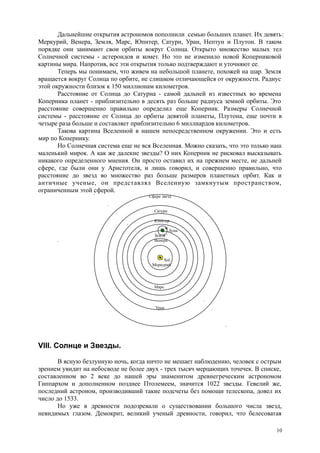 Дальнейшие открытия астрономов пополнили семью больших планет. Их девять:
Меркурий, Венера, Земля, Марс, Юпитер, Сатурн, Уран, Нептун и Плутон. В таком
порядке они занимают свои орбиты вокруг Солнца. Открыто множество малых тел
Солнечной системы - астероидов и комет. Но это не изменило новой Коперниковой
картины мира. Напротив, все эти открытия только подтверждают и уточняют ее.
Теперь мы понимаем, что живем на небольшой планете, похожей на шар. Земля
вращается вокруг Солнца по орбите, не слишком отличающейся от окружности. Радиус
этой окружности близок к 150 миллионам километров.
Расстояние от Солнца до Сатурна - самой дальней из известных во времена
Коперника планет - приблизительно в десять раз больше радиуса земной орбиты. Это
расстояние совершенно правильно определил еще Коперник. Размеры Солнечной
системы - расстояние от Солнца до орбиты девятой планеты, Плутона, еще почти в
четыре раза больше и составляет приблизительно 6 миллиардов километров.
Такова картина Вселенной в нашем непосредственном окружении. Это и есть
мир по Копернику.
Но Солнечная система еще не вся Вселенная. Можно сказать, что это только наш
маленький мирок. А как же далекие звезды? О них Коперник не рисковал высказывать
никакого определенного мнения. Он просто оставил их на прежнем месте, не дальней
сфере, где были они у Аристотеля, и лишь говорил, и совершенно правильно, что
расстояние до звезд во множество раз больше размеров планетных орбит. Как и
античные ученые, он представлял Вселенную замкнутым пространством,
ограниченным этой сферой.
Сфера звезд
Сатурн
Юпитер
Луна
Земля
. Венера
Sol.
Меркурий
Марс
Уран
VIII. Солнце и Звезды.
В ясную безлунную ночь, когда ничто не мешает наблюдению, человек с острым
зрением увидит на небосводе не более двух - трех тысяч мерцающих точечек. В списке,
составленном во 2 веке до нашей эры знаменитом древнегреческим астрономом
Гиппархом и дополненном позднее Птолемеем, значится 1022 звезды. Гевелий же,
последний астроном, производивший такие подсчеты без помощи телескопа, довел их
число до 1533.
Но уже в древности подозревали о существовании большого числа звезд,
невидимых глазом. Демокрит, великий ученый древности, говорил, что белесоватая
10
 