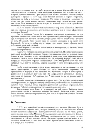 полоса, протянувшаяся через все небо, которую мы называем Млечным Путем, есть в
действительности соединение света множества невидимых по отдельности звезд.
Споры о строении Млечного Пути продолжались веками. Решение - в пользу догадки
Демокрита - пришло в 1610 году, когда Галилей сообщил о первых открытиях,
сделанных на небе с помощью телескопа. Он писал с понятным волнением и
гордостью, что теперь удалось «сделать доступными глазу звезды, которые раньше
никогда не были видимыми и число которых по меньшей мере в десять раз больше
числа звезд, известных издревле».
Но и это великое открытие всё ещё оставляло мир звёзд загадочным. Неужели
все они, видимые и невидимые, действительно сосредоточены в тонком сферическом
слое вокруг Солнца?
Ещё до открытия Галилея была высказана совершенно неожиданная, по тем
временам замечательно смелая мысль. Она принадлежит Джордано Бруно, трагическая
судьба которого всем известна. Бруно выдвинул идею о том, что наше Солнце - это одна
из звёзд Вселенной. Всего только одна из великого множества, а не центр всей
Вселенной. Но тогда и любая другая звезда тоже вполне может обладать своей
собственной планетной системой.
Если Коперник указал место Земли отнюдь не в центре мира, то Бруно и Солнце
лишил этой привилегии.
Идея Бруно породила немало поразительных следствий. Из неё вытекала оценка
расстояний до звёзд. Действительно, Солнце - это звезда, как и другие, но только самая
близкая к нам. Поэтому - то оно такое большое и яркое. А на какое расстояние нужно
отодвинуть светило, чтобы и оно выглядело так, как, например, Сириус? Ответ на этот
вопрос дал голландский астроном Гюйгенс (1629 - 1695). Он сравнил блеск этих двух
небесных тел, и вот что оказалось: Сириус находится от нас в сотни раз дальше, чем
Солнце.
Чтобы лучше представить, сколь велико расстояние до звезды, скажем, что луч
света, пролетающий за одну секунду 300 тысяч километров, затрачивает на
путешествие от Сириуса к нам несколько лет. Астрономы говорят в этом случае о
расстоянии в несколько световых лет. По современным уточненным данным,
расстояние до Сириуса - 8,7 световых лет. А расстояние от нас до солнца всего 8
световых минут.
Конечно, разные звезды отличаются друг от друга (это и учтено в современной
оценке расстояние до Сириуса). Поэтому определение расстояний до них и сейчас часто
остаётся очень трудной, а иногда и просто неразрешимой задачей для астрономов, хотя
со времени Гюйгенса придумано для этого немало новых способов.
Замечательная идея Бруно и основанный на ней расчет Гюйгенса стали
решительным шагом к овладению тайными Вселенной. Благодаря этому границы
наших знаний о мире сильно раздвинулись, они вышли за пределы Солнечной системы
и достигли звёзд.
IX. Галактика.
С XVII века важнейшей целью астрономов стало изучение Млечного Пути -
этого гигантского собрания звезд, которые Галилей увидел в свой телескоп. Усилия
многих поколений астрономов - наблюдателей были нацелены на то, чтобы узнать,
каково полное число звёзд Млечного Пути, определить его действительную форму и
границы, оценить размеры. Лишь в XIX веке удалось понять, что это единая система,
заключающая в себе все видимые звёзды. На равных правах со всеми входит в эту
систему и наше Солнце, а с ним Земля и планеты. Причем располагаются они далеко не
в её центре, а на её окраине.
11
 