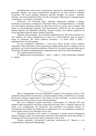 Потребовались ещё многие десятилетия тщательных наблюдений и глубоких
раздумий, прежде чем перед астрономами раскрылось во всей полноте строение
Галактики. Так стали называть звёздную систему, которую мы видим, - конечно,
изнутри - как полосу Млечного Пути. (Слово «галактика» образовано от новогреческого
«галактикос», что значит «млечный».)
Оказалось, что Галактика имеет довольно правильное строение и форму,
несмотря на видимую клочковатость Млечного Пути, на беспорядочность, с которой,
как нам кажется, рассеяны звёзды по небу. Она состоит из диска, гало и короны. Как
видно из схематического рисунка, диск представляет собой как бы две сложенные
краями тарелки. Он образован звёздами, которые внутри этого объема движутся по
почти круговым орбитам вокруг центра Галактики.
Диаметр диска измерен - он составляет приблизительно 100 тысяч световых лет.
Это означает, что свету потребуется сто тысяч лет, чтобы пересечь диск из конца в
конец по диаметру. Вот сколь огромна Галактика ! А число звёзд в диске -
приблизительно сто миллиардов.
В гало содержится сравнимое с этим число звёзд. (Слово «гало» означает
«круглый».) Они заполняют слегка сплюснутый сферический объем и движутся не по
круговым, а по сильно вытянутым орбитам. Плоскости этих орбит проходят через центр
Галактики. По разным направлениям они распределены долее или менее равномерно.
Так устроена наша Галактика:
1 - сферическая составляющая; 2 - диск; 3 - ядро; 4 - слой газопылевых облаков;
5 - корона
1
5
4
2 100 тыс. Световых лет
3
Диск и окружающее его гало погружены в корону. Если радиусы диска и гало
сравнимы между собой по величине, то радиус короны в пять, а может быть, и в десять
раз больше. Почему «может быть»? Да потому, что она невидима - из неё не исходит
никакого света. Как же узнали тогда о ней астрономы?
Все тела в природе создают тяготение и испытывают его действие. Об этом
говорит Закон всемирного тяготения, открытый Ньютоном. Вот и о короне узнали не по
свету, а по создаваемому ею тяготению. Оно действует на видимые звёзды, на
излучающие свет облака газа. Наблюдая за движением этих тел, астрономы и заметили:
на них кроме диска и гало действует что-то ещё.
Детальное изучение этого «нечто» и позволило в конце концов обнаружить
корону, которая создаёт дополнительное тяготение. Она оказалась очень массивной - в
несколько раз больше массы всех звёзд, входящих в диск и гало.
Таковы сведения, полученные советским астрономом Я. Эйнасто и его
сотрудниками в Тартуской обсерватории.
12
 