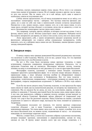 Конечно, изучать невидимую корону очень трудно. Из-за этого и не слишком
точны пока оценки её размеров и массы. Но её главная загадка в другом: мы не знаем,
из чего она состоит. Мы не знаем, есть ли в ней звёзды, пусть даже и какие-то
необычные, совсем не излучающие свет.
Сейчас многие предполагают, что её масса складывается вовсе не из звёзд, а из
мельчайших элементарных частиц - нейтрино. Эти частицы известны физикам уже
давно, но и сами по себе они тоже в значительной степени остаются загадочными.
Неизвестно о них, можно сказать, самое главное: есть ли у них масса покоя, то есть
такая масса, которой частица обладает в состоянии, когда она не движется, а стоит на
месте. Большинство элементарных частиц такую массу имеют.
Это, например, электрон, протон, нейтрон, из которых состоят все атомы. А вот у
фотона, кванта света, её нет. Фотоны существуют лишь в движении. Нейтрино могли
бы служить материалом для короны, но лишь в том случае, если у них есть масса покоя.
Легко представить себе, с каким нетерпением ожидают астрономы вестей из
физических лабораторий, где ставятся сейчас специальные эксперименты, чтобы
выяснить, есть ли у нейтрино масса покоя или нет. Возможно, именно физики и решат
загадку невидимой короны.
X. Звездные миры.
К началу нашего века границы разведанной Вселенной раздвинулись настолько,
что включили в себя Галактику. Многие, если не все, думали тогда, что эта огромная
звёздная система и есть вся Вселенная в целом.
Но вот в 20-е годы были построены новые крупные телескопы, и перед
астрономами открылись совершенно неожиданные горизонты. Оказалось, что за
пределами Галактики мир не кончается. Миллиарды звёздных систем, галактик,
похожих на нашу и отличающихся от неё, рассеяны тут и там по просторам Вселенной.
Фотографии галактик, сделанные с помощью самых больших телескопов,
поражают красотой и разнообразием форм: это и могучие вихри звёздных облаков, и
правильные шары, а иные звёздные системы вообще не обнаруживают никаких
определённых форм, они клочковаты и бесформенны. Все эти типы галактик -
спиральные, эллиптические, неправильные, - получившие названия по своему виду на
фотографиях, открыты американским астрономом Э. Хабблом в 20-30-е годы нашего
века.
Если бы мы могли увидеть нашу Галактику издалека, то она предстала бы перед
нами совсем не такой, как на схематическом рисунке, по которому мы знакомились с её
строением. Мы не увидели бы ни диска, ни гало, ни, естественно, короны, которая и
вообще-то невидима. С больших расстояний были бы видны лишь самые яркие звёзды.
А все они, как выяснилось, собраны в широкие полосы, которые дугами выходят из
центральной области Галактики. Ярчайшие звёзды образуют её спиральный узор.
Только этот узор и был бы различим издалека. Наша Галактика на снимке, сделанном
астрономом из какого-то звёздного мира, выглядела бы очень похожей на туманность
Андромеды.
Исследования последних лет показали, что многие крупные спиральные
галактики обладают - как и наша Галактика - протяжёнными и массивными
невидимыми коронами. Это очень важно: ведь если так, то, значит, и вообще чуть ли не
вся масса Вселенной (или, во всяком случае, подавляющая её часть) - это загадочная,
невидимая, но тяготеющая «скрытая» масса.
Многие, а может быть, и почти все галактики собраны в различные коллективы,
которые называют группами, скоплениями и сверхскоплениями, смотря по тому,
сколько их там. В группу может входить всего три или четыре галактики, а в
13
 