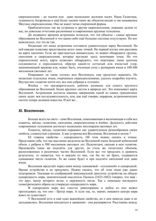 сверхскопление - до тысячи или даже нескольких десятков тысяч. Наша Галактика,
туманность Андромеды и ещё более тысячи таких же объектов входят в так называемое
Местное сверхскопление. Оно не имеет четко очерченной формы.
Приблизительно так же устроены и другие сверхскопления, лежащие далеко от
нас, но довольно отчетливо различимые в современные крупные телескопы.
До недавнего времени астрономы полагали, что эти объекты - самые крупные
образования во Вселенной и что какие-либо ещё большие системы отсутствуют. Но вот
выяснилось, что это не так.
Несколько лет назад астрономы составили удивительную карту Вселенной. На
ней каждая галактика представлена всего лишь точкой. На первый взгляд они рассеяны
на карте хаотично. Если же приглядеться внимательно, то можно обнаружить группы,
скопления и сверхскопления, которые выглядят здесь цепочками точек. Но что
поразительнее всего, карта позволяет обнаружить, что некоторые такие цепочки
соединяются и пересекаются, образуя какой-то сетчатый или ячеистый узор,
напоминающий кружева или, может быть, пчелиные соты с размерами ячеек в 100-300
миллионов световых лет.
Покрывают ли такие «сетки» всю Вселенную, еще предстоит выяснить. Но
несколько отдельных ячеек, очерченных сверхскоплениями, удалось подробно изучить.
Внутри них галактик почти нет, все они собраны в «стенки».
Ячейка - это предварительное, рабочее название для самого крупного
образования во Вселенной. Более крупных систем в природе нет. Это показывает карта
Вселенной. Астрономия достигла наконец завершения одной из самых грандиозных
своих задач: вся последовательность, или, как ещё говорят, иерархия, астрономических
систем теперь целиком известна. И всё же...
XI. Вселенная.
Больше всего на свете - сама Вселенная, охватывающая и включающая в себя все
планеты, звёзды, галактики, скопления, сверхскопления и ячейки. Дальность действия
современных телескопов достигает нескольких миллиардов световых лет.
Планеты, звёзды, галактики поражают нас удивительным разнообразием своих
свойств, сложностью строения. А как устроена вся Вселенная, Вселенная в целом ?
Её главное свойство - однородность. Об этом можно сказать и точнее.
Представим себе, что мы мысленно выделили во Вселенной очень большой кубический
объем, с ребром в 500 миллионов световых лет. Подсчитаем, сколько в нем галактик.
Произведём такие же подсчёты для других, но столь же гигантских объемов,
расположенных в различных частях Вселенной. Если все это проделать и сравнить
результаты, то окажется, что в каждом из них, где бы их ни брать, содержится
одинаковое число галактик. То же самое будет и при подсчёте скоплений или даже
ячеек.
Вселенная предстаёт перед нами всюду одинаковой - «сплошной» и однородной.
Проще устройства и не придумать. Нужно сказать, что об этом люди уже давно
подозревали. Указывая из соображений максимальной простоты устройства на общую
однородность мира, замечательный мыслитель Паскаль (1623-1662) говорил, что мир -
это круг, центр которого везде, а окружность нигде. Так с помощью наглядного
геометрического образа он утверждал однородность мира.
В однородном мире все «места» равноправны и любое из них может
претендовать на, что оно - Центр мира. А если так, то, значит, никакого центра мира
вовсе не существует.
У Вселенной есть и ещё одно важнейшее свойство, но о нем никогда даже и не
догадывались. Вселенная находиться в движении - она расширяется. Расстояние между
14
 
