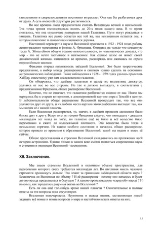 скоплениями и сверхскоплениями постоянно возрастает. Они как бы разбегаются друг
от друга. А сеть ячеистой структуры растягивается.
Во все времена люди предпочитали считать Вселенную вечной и неизменной.
Эта точка зрения господствовала вплоть до 20-х годов нашего века. В то время
считалось, что она ограничена размерами нашей Галактики. Пути могут рождаться и
умирать, Галактика все равно остается все той же, как неизменным остается лес, в
котором поколение за поколением сменяются деревья.
Настоящий переворот в науке о Вселенной произвели в 1922 - 1924 годах работы
ленинградского математика и физика А. Фридмана. Опираясь на только что созданную
тогда А. Эйнштейном общую теорию относительности, он математически доказал, что
мир - это не нечто застывшее и неизменное. Как единое целое он живет своей
динамической жизнью, изменяется во времени, расширяясь или сжимаясь по строго
определённым законам.
Фридман открыл подвижность звёздной Вселенной. Это было теоретическое
предсказание, а выбор между расширением и сжатием нужно сделать на основании
астрономических наблюдений. Такие наблюдения в 1928 - 1929 годах удалось проделать
Хабблу, известному уже нам исследователю галактик.
Он обнаружил, что далёкие галактики и целые их коллективы движутся,
удаляясь от нас во все стороны. Но так и должно выглядеть, в соответствии с
предсказаниями Фридмана, общее расширение Вселенной.
Конечно, это не означает, что галактики разбегаются именно от нас. Иначе мы
вернулись бы к старым воззрениям, к докоперниковой картине мира с Землёй в центре.
В действительности общее расширение Вселенной происходит так, что все они
удаляются друг от друга, и из любого места картина этого разбегания выглядит так, как
мы видим её с нашей планеты.
Если Вселенная расширяется, то, значит, в далёком прошлом скопления были
ближе друг к другу. Более того: из теории Фридмана следует, что пятнадцать - двадцать
миллиардов лет назад ни звёзд, ни галактик ещё не было и всё вещество было
перемешано и сжато до колоссальной плотности. Это вещество было тогда и
немыслимо горячим. Из такого особого состояния и началось общее расширение,
которое привело со временем к образованию Вселенной, какой мы видим и знаем её
сейчас.
Общие представления о строении Вселенной складывались на протяжении всей
истории астрономии. Однако только в нашем веке смогла появиться современная наука
о строении и эволюции Вселенной - космология.
XII. Заключение.
Мы знаем строение Вселенной в огромном объеме пространства, для
пересечения которого свету требуются миллиарды лет. Но пытливая мысль человека
стремится проникнуть дальше. Что лежит за границами наблюдаемой области мира ?
Бесконечна ли Вселенная по объему ? И её расширение - почему оно началось и будет
ли оно всегда продолжаться в будущем ? А каково происхождение «скрытой» массы ? И
наконец, как зародилась разумная жизнь во Вселенной ?
Есть ли она ещё где-нибудь кроме нашей планеты ? Окончательные и полные
ответы на эти вопросы пока отсутствуют.
Вселенная неисчерпаема. Неутомима и жажда знания, заставляющая людей
задавать всё новые и новые вопросы о мире и настойчиво искать ответы на них.
15
 