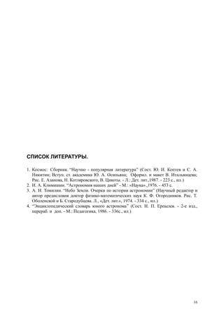 СПИСОК ЛИТЕРАТУРЫ.
1. Космос: Сборник. “Научно - популярная литература” (Сост. Ю. И. Коптев и С. А.
Никитин; Вступ. ст. академика Ю. А. Осипьяна; Оформл. и макет В. Итальянцева;
Рис. Е. Азанова, Н. Котляровского, В. Цикоты. - Л.: Дет. лит.,1987. - 223 с., ил.)
2. И. А. Климишин. “Астрономия наших дней” - М.: «Наука».,1976. - 453 с.
3. А. Н. Томилин. “Небо Земли. Очерки по истории астрономии” (Научный редактор и
автор предисловия доктор физико-математических наук К. Ф. Огородников. Рис. Т.
Оболенской и Б. Стародубцева. Л., «Дет. лит.», 1974. - 334 с., ил.)
4. “Энциклопедический словарь юного астронома” (Сост. Н. П. Ерпылев. - 2-е изд.,
перераб. и доп. - М.: Педагогика, 1986. - 336с., ил.)
16
 