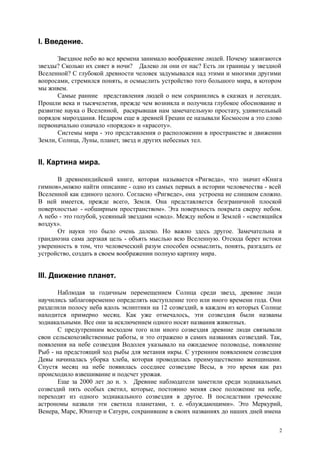 I. Введение.
Звездное небо во все времена занимало воображение людей. Почему зажигаются
звезды? Сколько их сияет в ночи? Далеко ли они от нас? Есть ли границы у звездной
Вселенной? С глубокой древности человек задумывался над этими и многими другими
вопросами, стремился понять, и осмыслить устройство того большого мира, в котором
мы живем.
Самые ранние представления людей о нем сохранились в сказках и легендах.
Прошли века и тысячелетия, прежде чем возникла и получила глубокое обоснование и
развитие наука о Вселенной, раскрывшая нам замечательную простату, удивительный
порядок мироздания. Недаром еще в древней Греции ее называли Космосом а это слово
первоначально означало «порядок» и «красоту».
Системы мира - это представления о расположении в пространстве и движении
Земли, Солнца, Луны, планет, звезд и других небесных тел.
II. Картина мира.
В древнеиндийской книге, которая называется «Ригведа», что значит «Книга
гимнов»,можно найти описание - одно из самых первых в истории человечества - всей
Вселенной как единого целого. Согласно «Ригведе», она устроена не слишком сложно.
В ней имеется, прежде всего, Земля. Она представляется безграничной плоской
поверхностью - «обширным пространством». Эта поверхность покрыта сверху небом.
А небо - это голубой, усеянный звездами «свод». Между небом и Землей - «светящийся
воздух».
От науки это было очень далеко. Но важно здесь другое. Замечательна и
грандиозна сама дерзкая цель - объять мыслью всю Вселенную. Отсюда берет истоки
уверенность в том, что человеческий разум способен осмыслить, понять, разгадать ее
устройство, создать в своем воображении полную картину мира.
III. Движение планет.
Наблюдая за годичным перемещением Солнца среди звезд, древние люди
научились заблаговременно определять наступление того или иного времени года. Они
разделили полосу неба вдоль эклиптики на 12 созвездий, в каждом из которых Солнце
находится примерно месяц. Как уже отмечалось, эти созвездия были названы
зодиакальными. Все они за исключением одного носят названия животных.
С предутренним восходом того или иного созвездия древние люди связывали
свои сельскохозяйственные работы, и это отражено в самих названиях созвездий. Так,
появления на небе созвездия Водолея указывало на ожидаемое половодье, появление
Рыб - на предстоящий ход рыбы для метания икры. С утренним появлением созвездия
Девы начиналась уборка хлеба, которая проводилась преимущественно женщинами.
Спустя месяц на небе появилась соседнее созвездие Весы, в это время как раз
происходило взвешивание и подсчет урожая.
Еще за 2000 лет до н. э. Древние наблюдатели заметили среди зодиакальных
созвездий пять особых светил, которые, постоянно меняя свое положение на небе,
переходят из одного зодиакального созвездия в другое. В последствии греческие
астрономы назвали эти светила планетами, т. е. «блуждающими». Это Меркурий,
Венера, Марс, Юпитер и Сатурн, сохранившие в своих названиях до наших дней имена
2
 